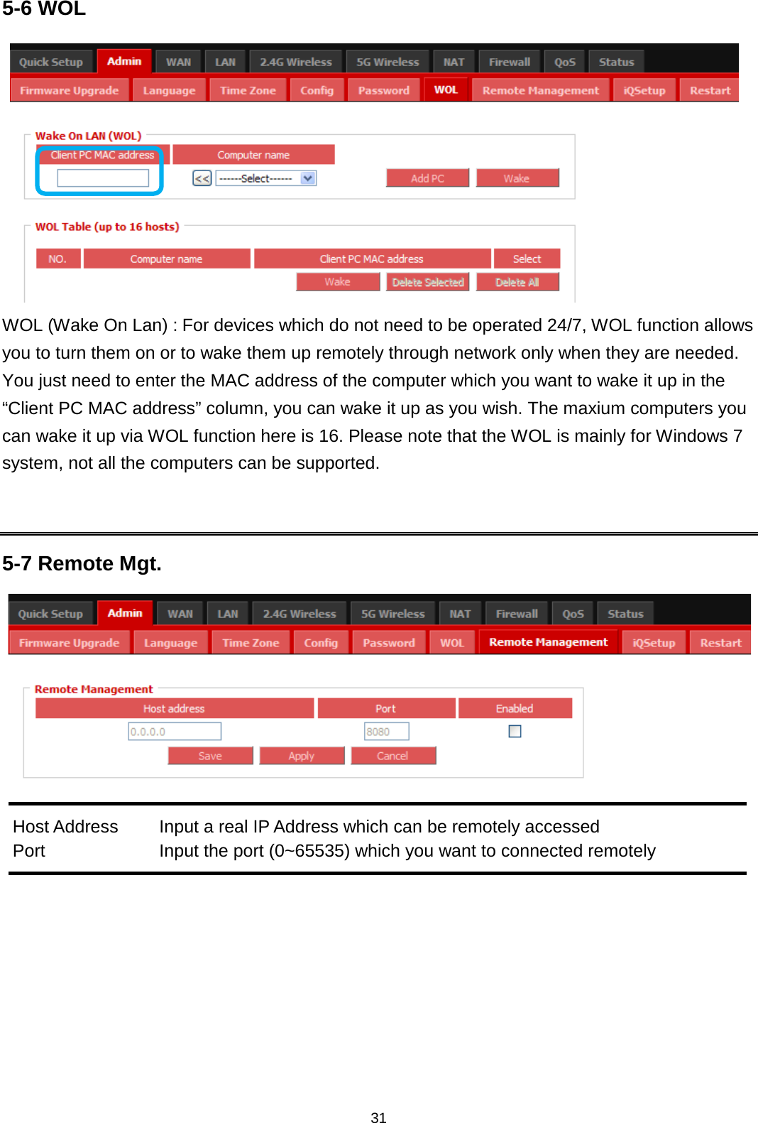 31  5-6 WOL  WOL (Wake On Lan) : For devices which do not need to be operated 24/7, WOL function allows you to turn them on or to wake them up remotely through network only when they are needed. You just need to enter the MAC address of the computer which you want to wake it up in the “Client PC MAC address” column, you can wake it up as you wish. The maxium computers you can wake it up via WOL function here is 16. Please note that the WOL is mainly for Windows 7 system, not all the computers can be supported.   5-7 Remote Mgt.   Host Address Input a real IP Address which can be remotely accessed Port Input the port (0~65535) which you want to connected remotely   