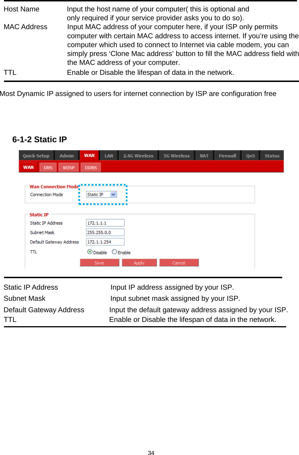 34   Host Name  Input the host name of your computer( this is optional and only required if your service provider asks you to do so). MAC Address  Input MAC address of your computer here, if your ISP only permits computer with certain MAC address to access internet. If you’re using the computer which used to connect to Internet via cable modem, you can simply press ‘Clone Mac address’ button to fill the MAC address field with the MAC address of your computer. TTL Enable or Disable the lifespan of data in the network.  Most Dynamic IP assigned to users for internet connection by ISP are configuration free    6-1-2 Static IP   Static IP Address            Input IP address assigned by your ISP. Subnet Mask                Input subnet mask assigned by your ISP. Default Gateway Address         Input the default gateway address assigned by your ISP. TTL Enable or Disable the lifespan of data in the network.  