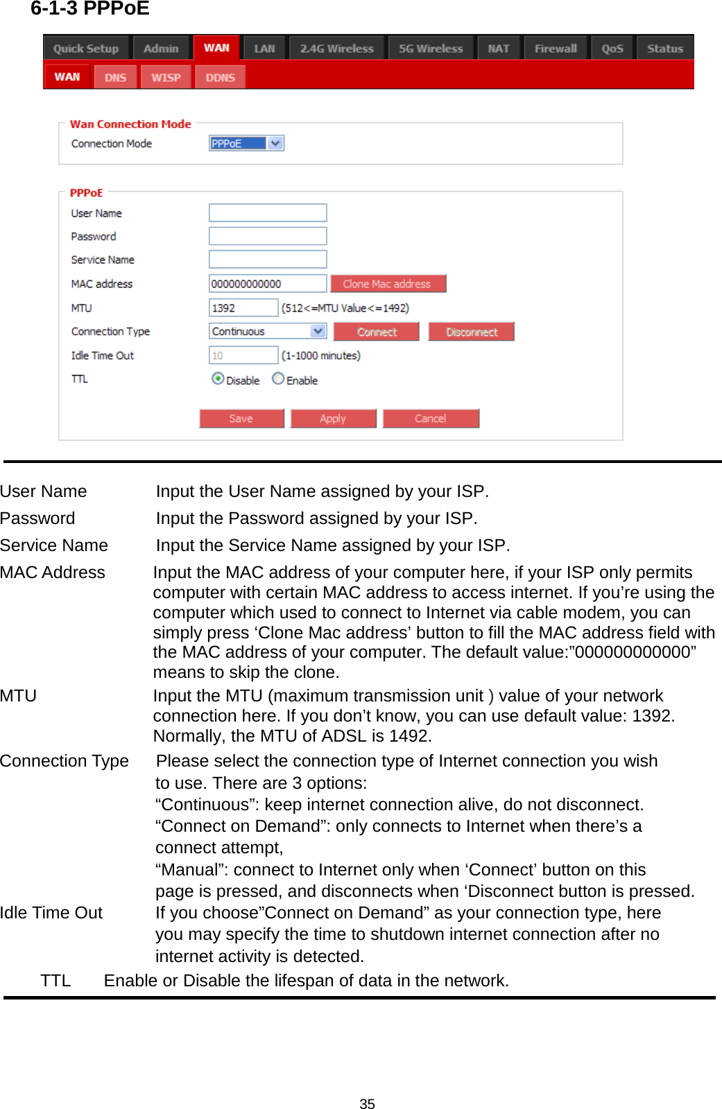 35  6-1-3 PPPoE   User Name       Input the User Name assigned by your ISP. Password        Input the Password assigned by your ISP. Service Name   Input the Service Name assigned by your ISP. MAC Address  Input the MAC address of your computer here, if your ISP only permits computer with certain MAC address to access internet. If you’re using the computer which used to connect to Internet via cable modem, you can simply press ‘Clone Mac address’ button to fill the MAC address field with the MAC address of your computer. The default value:”000000000000” means to skip the clone. MTU  Input the MTU (maximum transmission unit ) value of your network connection here. If you don’t know, you can use default value: 1392. Normally, the MTU of ADSL is 1492. Connection Type   Please select the connection type of Internet connection you wish                   to use. There are 3 options:                   “Continuous”: keep internet connection alive, do not disconnect. “Connect on Demand”: only connects to Internet when there’s a connect attempt, “Manual”: connect to Internet only when ‘Connect’ button on this   page is pressed, and disconnects when ‘Disconnect button is pressed. Idle Time Out     If you choose”Connect on Demand” as your connection type, here     you may specify the time to shutdown internet connection after no     internet activity is detected. TTL Enable or Disable the lifespan of data in the network.    