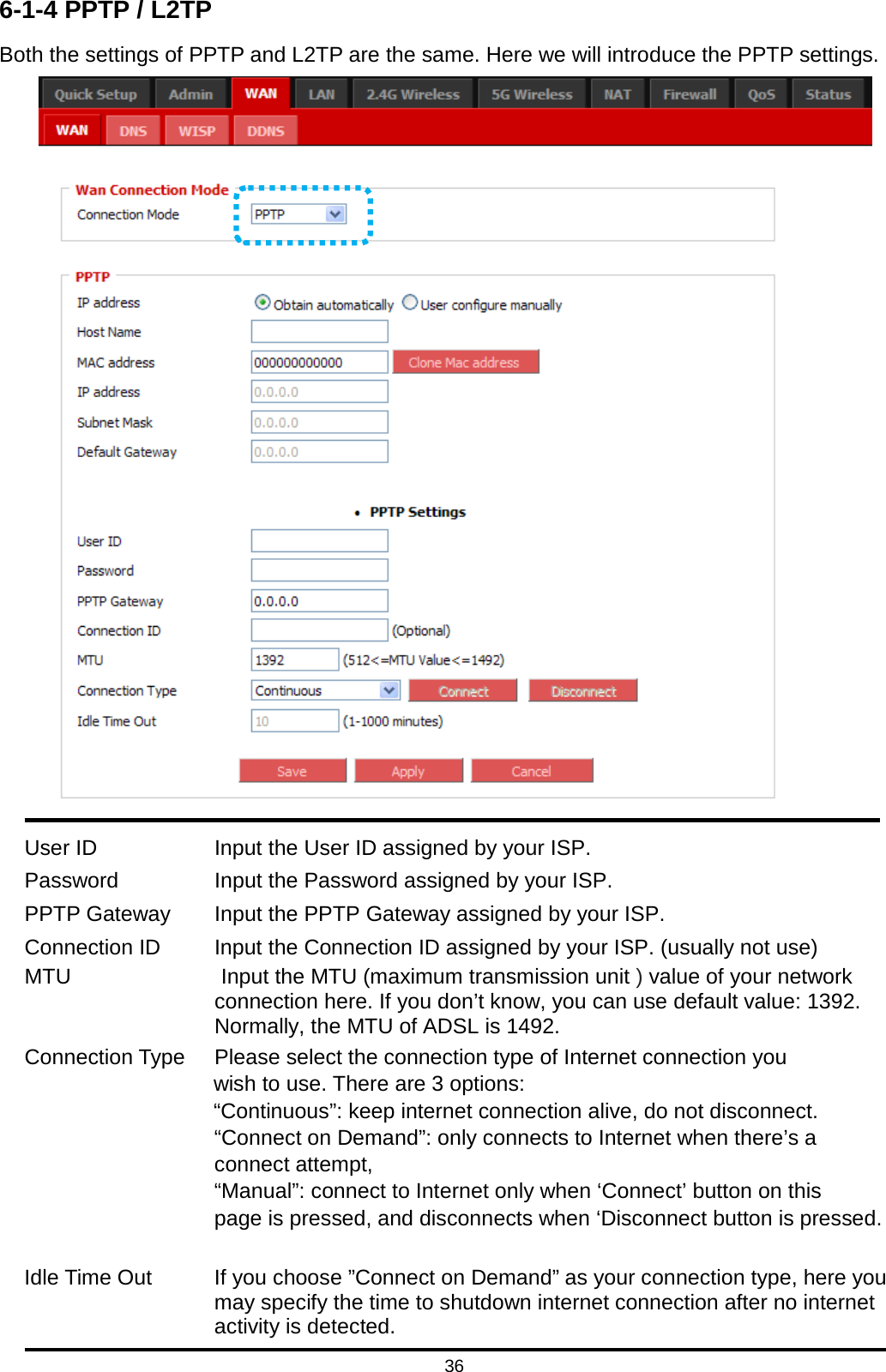 36  6-1-4 PPTP / L2TP Both the settings of PPTP and L2TP are the same. Here we will introduce the PPTP settings.   User ID  Input the User ID assigned by your ISP. Password  Input the Password assigned by your ISP. PPTP Gateway  Input the PPTP Gateway assigned by your ISP. Connection ID  Input the Connection ID assigned by your ISP. (usually not use) MTU              Input the MTU (maximum transmission unit ) value of your network connection here. If you don’t know, you can use default value: 1392. Normally, the MTU of ADSL is 1492. Connection Type Please select the connection type of Internet connection you                     wish to use. There are 3 options:                     “Continuous”: keep internet connection alive, do not disconnect. “Connect on Demand”: only connects to Internet when there’s a connect attempt, “Manual”: connect to Internet only when ‘Connect’ button on this   page is pressed, and disconnects when ‘Disconnect button is pressed.  Idle Time Out If you choose ”Connect on Demand” as your connection type, here you may specify the time to shutdown internet connection after no internet activity is detected. 