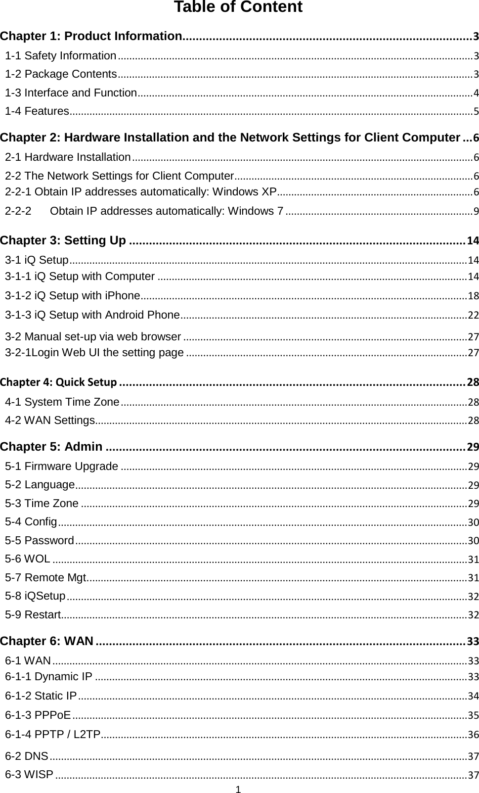 1  Table of Content Chapter 1: Product Information  ....................................................................................... 31-1 Safety Information   ............................................................................................................................. 31-2 Package Contents   ............................................................................................................................. 31-3 Interface and Function   ...................................................................................................................... 41-4 Features   .............................................................................................................................................. 5Chapter 2: Hardware Installation and the Network Settings for Client Computer   ... 62-1 Hardware Installation   ........................................................................................................................ 62-2 The Network Settings for Client Computer   .................................................................................... 62-2-1 Obtain IP addresses automatically: Windows XP  ..................................................................... 62-2-2 Obtain IP addresses automatically: Windows 7   .................................................................. 9Chapter 3: Setting Up   ..................................................................................................... 143-1 iQ Setup   ............................................................................................................................................ 143-1-1 iQ Setup with Computer   ............................................................................................................. 143-1-2 iQ Setup with iPhone   ................................................................................................................... 183-1-3 iQ Setup with Android Phone   ..................................................................................................... 223-2 Manual set-up via web browser   .................................................................................................... 273-2-1Login Web UI the setting page   ................................................................................................... 27Chapter 4: Quick Setup ........................................................................................................ 28 4-1 System Time Zone   .......................................................................................................................... 284-2 WAN Settings  ................................................................................................................................... 28Chapter 5: Admin   ............................................................................................................ 295-1 Firmware Upgrade   .......................................................................................................................... 295-2 Language   .......................................................................................................................................... 295-3 Time Zone   ........................................................................................................................................ 295-4 Config   ................................................................................................................................................ 305-5 Password   .......................................................................................................................................... 305-6 WOL   .................................................................................................................................................. 315-7 Remote Mgt.  ..................................................................................................................................... 315-8 iQSetup   ............................................................................................................................................. 325-9 Restart  ............................................................................................................................................... 32Chapter 6: WAN   ............................................................................................................... 336-1 WAN   .................................................................................................................................................. 336-1-1 Dynamic IP   ................................................................................................................................... 336-1-2 Static IP   ......................................................................................................................................... 346-1-3 PPPoE   ........................................................................................................................................... 356-1-4 PPTP / L2TP   ................................................................................................................................. 366-2 DNS   ................................................................................................................................................... 376-3 WISP   ................................................................................................................................................. 37