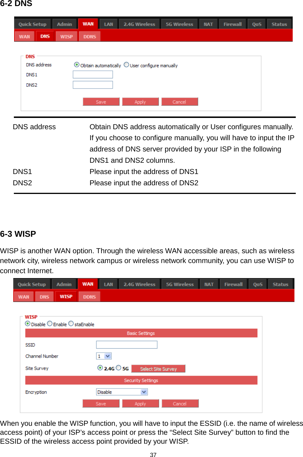 37  6-2 DNS  DNS address Obtain DNS address automatically or User configures manually. If you choose to configure manually, you will have to input the IP address of DNS server provided by your ISP in the following DNS1 and DNS2 columns. DNS1 Please input the address of DNS1 DNS2  Please input the address of DNS2    6-3 WISP WISP is another WAN option. Through the wireless WAN accessible areas, such as wireless network city, wireless network campus or wireless network community, you can use WISP to connect Internet.  When you enable the WISP function, you will have to input the ESSID (i.e. the name of wireless access point) of your ISP’s access point or press the “Select Site Survey” button to find the ESSID of the wireless access point provided by your WISP.     