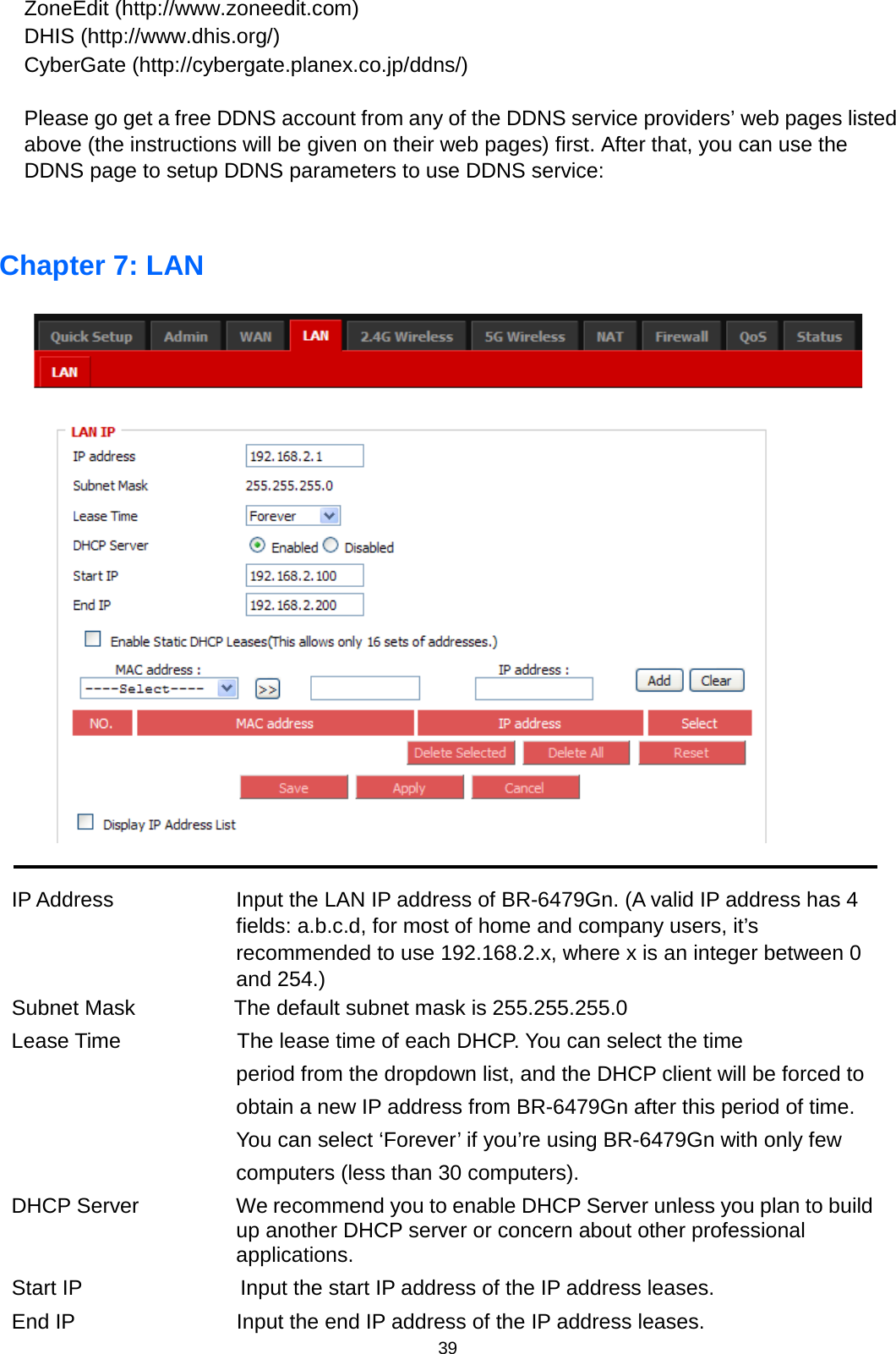 39  ZoneEdit (http://www.zoneedit.com) DHIS (http://www.dhis.org/) CyberGate (http://cybergate.planex.co.jp/ddns/)  Please go get a free DDNS account from any of the DDNS service providers’ web pages listed above (the instructions will be given on their web pages) first. After that, you can use the DDNS page to setup DDNS parameters to use DDNS service:  Chapter 7: LAN     IP Address  Input the LAN IP address of BR-6479Gn. (A valid IP address has 4 fields: a.b.c.d, for most of home and company users, it’s recommended to use 192.168.2.x, where x is an integer between 0 and 254.) Subnet Mask   The default subnet mask is 255.255.255.0 Lease Time           The lease time of each DHCP. You can select the time period from the dropdown list, and the DHCP client will be forced to obtain a new IP address from BR-6479Gn after this period of time. You can select ‘Forever’ if you’re using BR-6479Gn with only few computers (less than 30 computers). DHCP Server We recommend you to enable DHCP Server unless you plan to build up another DHCP server or concern about other professional applications.   Start IP               Input the start IP address of the IP address leases.   End IP  Input the end IP address of the IP address leases. 
