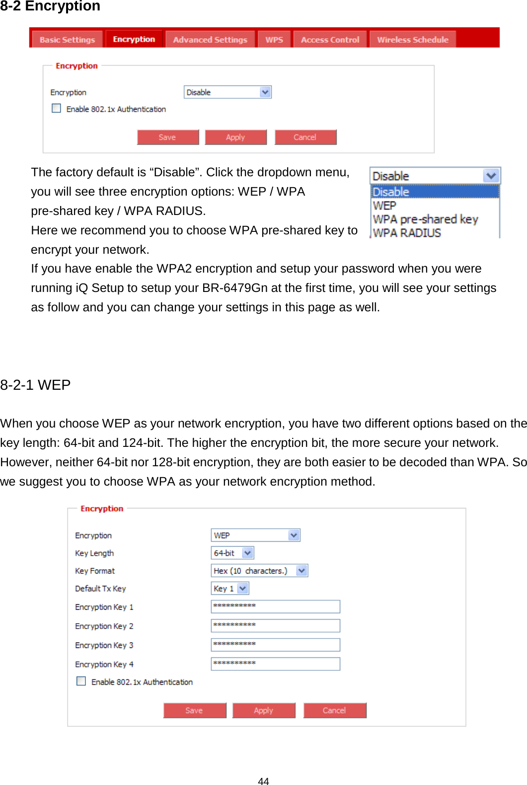 44  8-2 Encryption  The factory default is “Disable”. Click the dropdown menu, you will see three encryption options: WEP / WPA pre-shared key / WPA RADIUS. Here we recommend you to choose WPA pre-shared key to encrypt your network.  If you have enable the WPA2 encryption and setup your password when you were running iQ Setup to setup your BR-6479Gn at the first time, you will see your settings as follow and you can change your settings in this page as well.   8-2-1 WEP When you choose WEP as your network encryption, you have two different options based on the key length: 64-bit and 124-bit. The higher the encryption bit, the more secure your network. However, neither 64-bit nor 128-bit encryption, they are both easier to be decoded than WPA. So we suggest you to choose WPA as your network encryption method.   