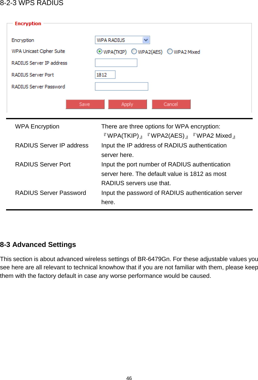 46  8-2-3 WPS RADIUS   WPA Encryption There are three options for WPA encryption: 『WPA(TKIP)』『WPA2(AES)』『WPA2 Mixed』 RADIUS Server IP address Input the IP address of RADIUS authentication server here. RADIUS Server Port Input the port number of RADIUS authentication server here. The default value is 1812 as most RADIUS servers use that. RADIUS Server Password  Input the password of RADIUS authentication server here.    8-3 Advanced Settings This section is about advanced wireless settings of BR-6479Gn. For these adjustable values you see here are all relevant to technical knowhow that if you are not familiar with them, please keep them with the factory default in case any worse performance would be caused. 