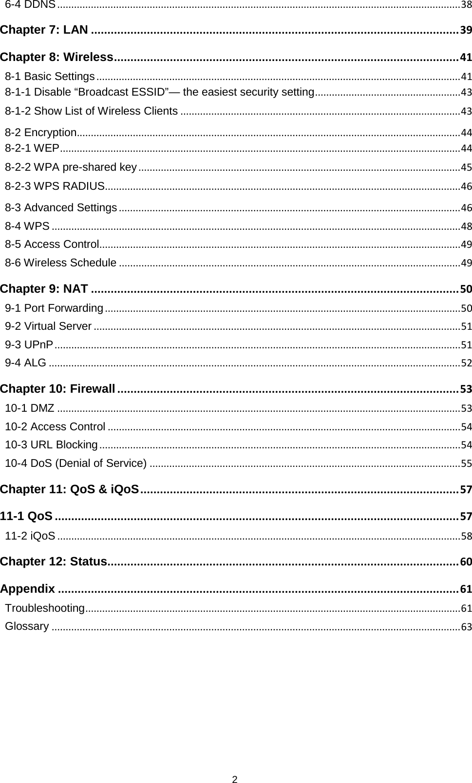 2  6-4 DDNS   ................................................................................................................................................ 38Chapter 7: LAN   ................................................................................................................ 39Chapter 8: Wireless   ......................................................................................................... 418-1 Basic Settings   .................................................................................................................................. 418-1-1 Disable “Broadcast ESSID”— the easiest security setting   .................................................... 438-1-2 Show List of Wireless Clients   .................................................................................................... 438-2 Encryption  ......................................................................................................................................... 448-2-1 WEP   ............................................................................................................................................... 448-2-2 WPA pre-shared key   ................................................................................................................... 458-2-3 WPS RADIUS   ............................................................................................................................... 468-3 Advanced Settings   .......................................................................................................................... 468-4 WPS   .................................................................................................................................................. 488-5 Access Control   ................................................................................................................................. 498-6 Wireless Schedule   .......................................................................................................................... 49Chapter 9: NAT   ................................................................................................................ 509-1 Port Forwarding   ............................................................................................................................... 509-2 Virtual Server   ................................................................................................................................... 519-3 UPnP   ................................................................................................................................................. 519-4 ALG   ................................................................................................................................................... 52Chapter 10: Firewall   ........................................................................................................ 5310-1 DMZ   ................................................................................................................................................ 5310-2 Access Control   .............................................................................................................................. 5410-3 URL Blocking   ................................................................................................................................. 5410-4 DoS (Denial of Service)   ............................................................................................................... 55Chapter 11: QoS &amp; iQoS   ................................................................................................. 5711-1 QoS   ........................................................................................................................... 5711-2 iQoS   ................................................................................................................................................ 58Chapter 12: Status  ........................................................................................................... 60Appendix   .......................................................................................................................... 61Troubleshooting   ...................................................................................................................................... 61Glossary   .................................................................................................................................................. 63 