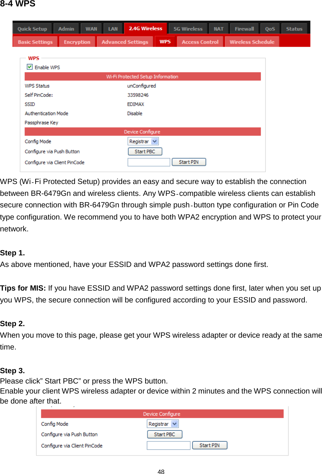 48  8-4 WPS    WPS (Wi‐Fi Protected Setup) provides an easy and secure way to establish the connection between BR-6479Gn and wireless clients. Any WPS‐compatible wireless clients can establish secure connection with BR-6479Gn through simple push‐button type configuration or Pin Code type configuration. We recommend you to have both WPA2 encryption and WPS to protect your network.  Step 1. As above mentioned, have your ESSID and WPA2 password settings done first.  Tips for MIS: If you have ESSID and WPA2 password settings done first, later when you set up you WPS, the secure connection will be configured according to your ESSID and password.   Step 2. When you move to this page, please get your WPS wireless adapter or device ready at the same time.  Step 3. Please click” Start PBC” or press the WPS button. Enable your client WPS wireless adapter or device within 2 minutes and the WPS connection will be done after that.  