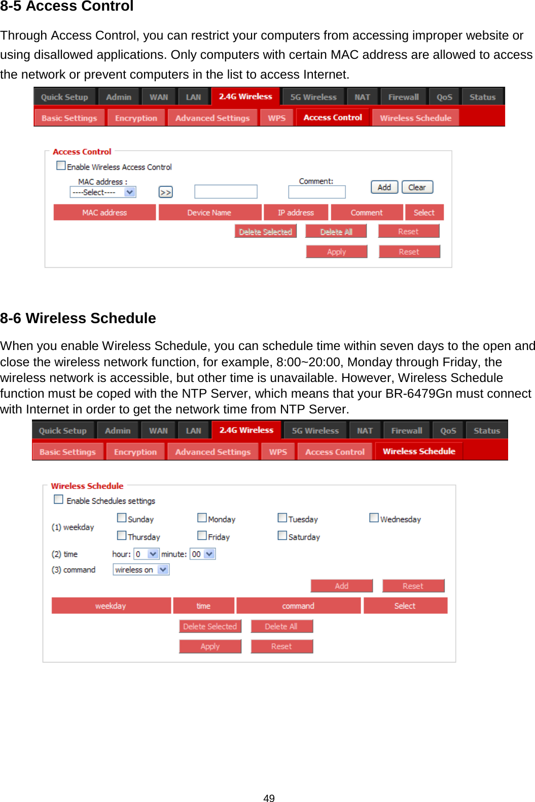 49  8-5 Access Control Through Access Control, you can restrict your computers from accessing improper website or using disallowed applications. Only computers with certain MAC address are allowed to access the network or prevent computers in the list to access Internet.   8-6 Wireless Schedule When you enable Wireless Schedule, you can schedule time within seven days to the open and close the wireless network function, for example, 8:00~20:00, Monday through Friday, the wireless network is accessible, but other time is unavailable. However, Wireless Schedule function must be coped with the NTP Server, which means that your BR-6479Gn must connect with Internet in order to get the network time from NTP Server.     