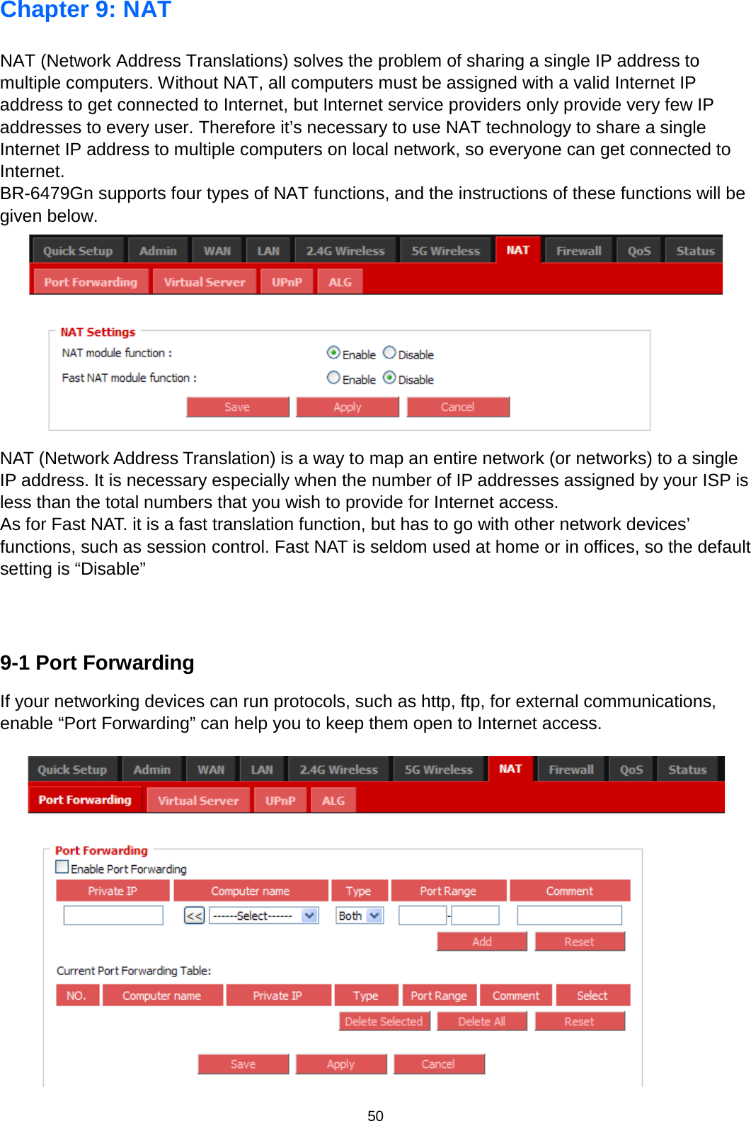 50  Chapter 9: NAT NAT (Network Address Translations) solves the problem of sharing a single IP address to multiple computers. Without NAT, all computers must be assigned with a valid Internet IP address to get connected to Internet, but Internet service providers only provide very few IP addresses to every user. Therefore it’s necessary to use NAT technology to share a single Internet IP address to multiple computers on local network, so everyone can get connected to Internet. BR-6479Gn supports four types of NAT functions, and the instructions of these functions will be given below.  NAT (Network Address Translation) is a way to map an entire network (or networks) to a single IP address. It is necessary especially when the number of IP addresses assigned by your ISP is less than the total numbers that you wish to provide for Internet access. As for Fast NAT. it is a fast translation function, but has to go with other network devices’ functions, such as session control. Fast NAT is seldom used at home or in offices, so the default setting is “Disable”   9-1 Port Forwarding If your networking devices can run protocols, such as http, ftp, for external communications, enable “Port Forwarding” can help you to keep them open to Internet access.   