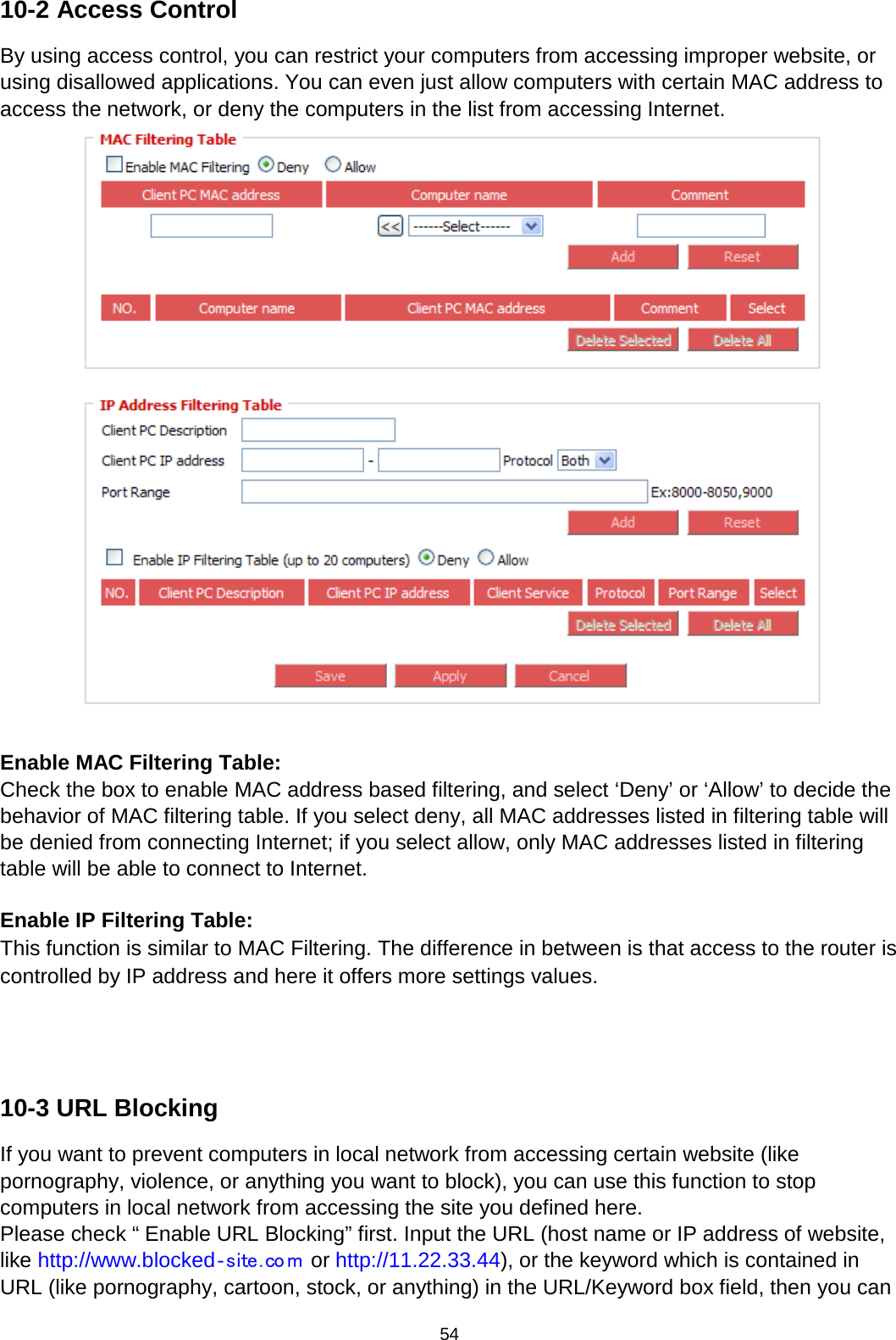 54  10-2 Access Control By using access control, you can restrict your computers from accessing improper website, or using disallowed applications. You can even just allow computers with certain MAC address to access the network, or deny the computers in the list from accessing Internet.   Enable MAC Filtering Table:   Check the box to enable MAC address based filtering, and select ‘Deny’ or ‘Allow’ to decide the behavior of MAC filtering table. If you select deny, all MAC addresses listed in filtering table will be denied from connecting Internet; if you select allow, only MAC addresses listed in filtering table will be able to connect to Internet.  Enable IP Filtering Table:   This function is similar to MAC Filtering. The difference in between is that access to the router is controlled by IP address and here it offers more settings values.     10-3 URL Blocking If you want to prevent computers in local network from accessing certain website (like pornography, violence, or anything you want to block), you can use this function to stop computers in local network from accessing the site you defined here. Please check “ Enable URL Blocking” first. Input the URL (host name or IP address of website, like http://www.blocked‐site . co m  or http://11.22.33.44), or the keyword which is contained in URL (like pornography, cartoon, stock, or anything) in the URL/Keyword box field, then you can 