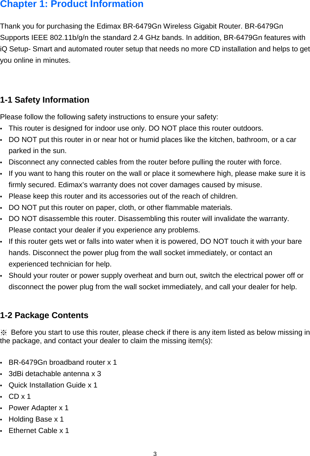 3  Chapter 1: Product Information Thank you for purchasing the Edimax BR-6479Gn Wireless Gigabit Router. BR-6479Gn   Supports IEEE 802.11b/g/n the standard 2.4 GHz bands. In addition, BR-6479Gn features with iQ Setup- Smart and automated router setup that needs no more CD installation and helps to get you online in minutes.   1-1 Safety Information Please follow the following safety instructions to ensure your safety: •  This router is designed for indoor use only. DO NOT place this router outdoors. •  DO NOT put this router in or near hot or humid places like the kitchen, bathroom, or a car parked in the sun. •  Disconnect any connected cables from the router before pulling the router with force. •  If you want to hang this router on the wall or place it somewhere high, please make sure it is firmly secured. Edimax’s warranty does not cover damages caused by misuse. •  Please keep this router and its accessories out of the reach of children. •  DO NOT put this router on paper, cloth, or other flammable materials. •  DO NOT disassemble this router. Disassembling this router will invalidate the warranty. Please contact your dealer if you experience any problems. •  If this router gets wet or falls into water when it is powered, DO NOT touch it with your bare hands. Disconnect the power plug from the wall socket immediately, or contact an experienced technician for help. •  Should your router or power supply overheat and burn out, switch the electrical power off or disconnect the power plug from the wall socket immediately, and call your dealer for help.  1-2 Package Contents ※ Before you start to use this router, please check if there is any item listed as below missing in the package, and contact your dealer to claim the missing item(s):  •  BR-6479Gn broadband router x 1 •  3dBi detachable antenna x 3 •  Quick Installation Guide x 1   •  CD x 1   •  Power Adapter x 1   •  Holding Base x 1 •  Ethernet Cable x 1      