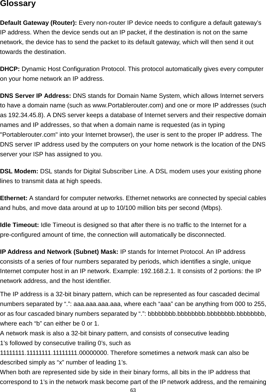 63  Glossary Default Gateway (Router): Every non-router IP device needs to configure a default gateway’s IP address. When the device sends out an IP packet, if the destination is not on the same network, the device has to send the packet to its default gateway, which will then send it out towards the destination. DHCP: Dynamic Host Configuration Protocol. This protocol automatically gives every computer on your home network an IP address. DNS Server IP Address: DNS stands for Domain Name System, which allows Internet servers to have a domain name (such as www.Portablerouter.com) and one or more IP addresses (such as 192.34.45.8). A DNS server keeps a database of Internet servers and their respective domain names and IP addresses, so that when a domain name is requested (as in typing &quot;Portablerouter.com&quot; into your Internet browser), the user is sent to the proper IP address. The DNS server IP address used by the computers on your home network is the location of the DNS server your ISP has assigned to you.   DSL Modem: DSL stands for Digital Subscriber Line. A DSL modem uses your existing phone lines to transmit data at high speeds.   Ethernet: A standard for computer networks. Ethernet networks are connected by special cables and hubs, and move data around at up to 10/100 million bits per second (Mbps).   Idle Timeout: Idle Timeout is designed so that after there is no traffic to the Internet for a pre-configured amount of time, the connection will automatically be disconnected. IP Address and Network (Subnet) Mask: IP stands for Internet Protocol. An IP address consists of a series of four numbers separated by periods, which identifies a single, unique Internet computer host in an IP network. Example: 192.168.2.1. It consists of 2 portions: the IP network address, and the host identifier.  The IP address is a 32-bit binary pattern, which can be represented as four cascaded decimal numbers separated by “.”: aaa.aaa.aaa.aaa, where each “aaa” can be anything from 000 to 255, or as four cascaded binary numbers separated by “.”: bbbbbbbb.bbbbbbbb.bbbbbbbb.bbbbbbbb, where each “b” can either be 0 or 1. A network mask is also a 32-bit binary pattern, and consists of consecutive leading 1’s followed by consecutive trailing 0’s, such as 11111111.11111111.11111111.00000000. Therefore sometimes a network mask can also be described simply as “x” number of leading 1’s. When both are represented side by side in their binary forms, all bits in the IP address that correspond to 1’s in the network mask become part of the IP network address, and the remaining 