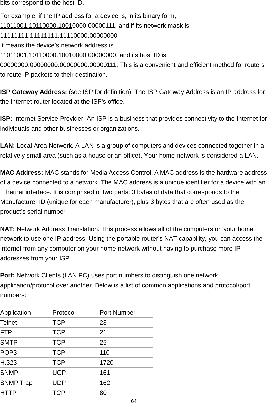 64  bits correspond to the host ID.    For example, if the IP address for a device is, in its binary form, 11011001.10110000.10010000.00000111, and if its network mask is, 11111111.11111111.11110000.00000000 It means the device’s network address is   11011001.10110000.10010000.00000000, and its host ID is, 00000000.00000000.00000000.00000111Application . This is a convenient and efficient method for routers to route IP packets to their destination. ISP Gateway Address: (see ISP for definition). The ISP Gateway Address is an IP address for the Internet router located at the ISP&apos;s office.   ISP: Internet Service Provider. An ISP is a business that provides connectivity to the Internet for individuals and other businesses or organizations.   LAN: Local Area Network. A LAN is a group of computers and devices connected together in a relatively small area (such as a house or an office). Your home network is considered a LAN.   MAC Address: MAC stands for Media Access Control. A MAC address is the hardware address of a device connected to a network. The MAC address is a unique identifier for a device with an Ethernet interface. It is comprised of two parts: 3 bytes of data that corresponds to the Manufacturer ID (unique for each manufacturer), plus 3 bytes that are often used as the product’s serial number. NAT: Network Address Translation. This process allows all of the computers on your home network to use one IP address. Using the portable router’s NAT capability, you can access the Internet from any computer on your home network without having to purchase more IP addresses from your ISP.   Port: Network Clients (LAN PC) uses port numbers to distinguish one network application/protocol over another. Below is a list of common applications and protocol/port numbers: Protocol Port Number Telnet TCP 23 FTP TCP 21 SMTP TCP 25 POP3 TCP 110 H.323 TCP 1720 SNMP UCP 161 SNMP Trap UDP 162 HTTP TCP 80 