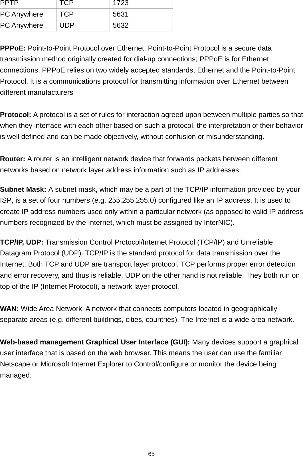 65  PPTP TCP 1723 PC Anywhere TCP 5631 PC Anywhere UDP 5632  PPPoE: Point-to-Point Protocol over Ethernet. Point-to-Point Protocol is a secure data transmission method originally created for dial-up connections; PPPoE is for Ethernet connections. PPPoE relies on two widely accepted standards, Ethernet and the Point-to-Point Protocol. It is a communications protocol for transmitting information over Ethernet between different manufacturers  Protocol: A protocol is a set of rules for interaction agreed upon between multiple parties so that when they interface with each other based on such a protocol, the interpretation of their behavior is well defined and can be made objectively, without confusion or misunderstanding.    Router: A router is an intelligent network device that forwards packets between different networks based on network layer address information such as IP addresses. Subnet Mask: A subnet mask, which may be a part of the TCP/IP information provided by your ISP, is a set of four numbers (e.g. 255.255.255.0) configured like an IP address. It is used to create IP address numbers used only within a particular network (as opposed to valid IP address numbers recognized by the Internet, which must be assigned by InterNIC).   TCP/IP, UDP: Transmission Control Protocol/Internet Protocol (TCP/IP) and Unreliable Datagram Protocol (UDP). TCP/IP is the standard protocol for data transmission over the Internet. Both TCP and UDP are transport layer protocol. TCP performs proper error detection and error recovery, and thus is reliable. UDP on the other hand is not reliable. They both run on top of the IP (Internet Protocol), a network layer protocol.  WAN: Wide Area Network. A network that connects computers located in geographically separate areas (e.g. different buildings, cities, countries). The Internet is a wide area network.  Web-based management Graphical User Interface (GUI): Many devices support a graphical user interface that is based on the web browser. This means the user can use the familiar Netscape or Microsoft Internet Explorer to Control/configure or monitor the device being managed. 