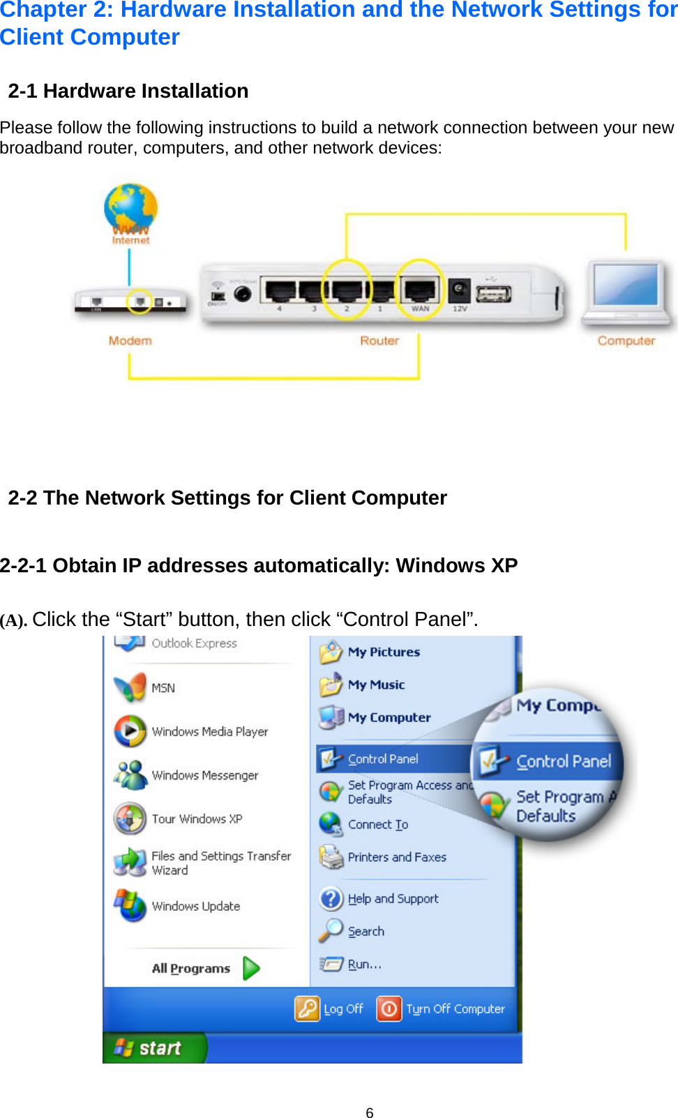 6  Chapter 2: Hardware Installation and the Network Settings for Client Computer 2-1 Hardware Installation Please follow the following instructions to build a network connection between your new broadband router, computers, and other network devices:   2-2 The Network Settings for Client Computer 2-2-1 Obtain IP addresses automatically: Windows XP (A). Click the “Start” button, then click “Control Panel”.   