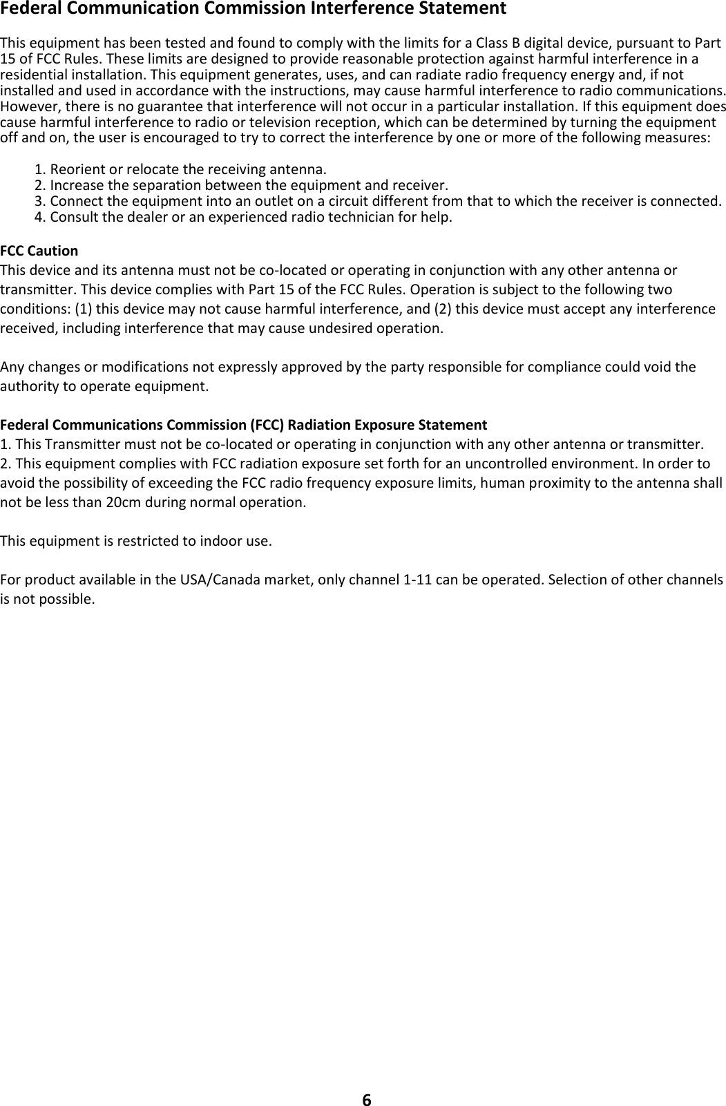 6 Federal Communication Commission Interference Statement  This equipment has been tested and found to comply with the limits for a Class B digital device, pursuant to Part 15 of FCC Rules. These limits are designed to provide reasonable protection against harmful interference in a residential installation. This equipment generates, uses, and can radiate radio frequency energy and, if not installed and used in accordance with the instructions, may cause harmful interference to radio communications. However, there is no guarantee that interference will not occur in a particular installation. If this equipment does cause harmful interference to radio or television reception, which can be determined by turning the equipment off and on, the user is encouraged to try to correct the interference by one or more of the following measures:  1. Reorient or relocate the receiving antenna. 2. Increase the separation between the equipment and receiver. 3. Connect the equipment into an outlet on a circuit different from that to which the receiver is connected. 4. Consult the dealer or an experienced radio technician for help.  FCC Caution This device and its antenna must not be co-located or operating in conjunction with any other antenna or transmitter. This device complies with Part 15 of the FCC Rules. Operation is subject to the following two conditions: (1) this device may not cause harmful interference, and (2) this device must accept any interference received, including interference that may cause undesired operation.  Any changes or modifications not expressly approved by the party responsible for compliance could void the authority to operate equipment.  Federal Communications Commission (FCC) Radiation Exposure Statement 1. This Transmitter must not be co-located or operating in conjunction with any other antenna or transmitter. 2. This equipment complies with FCC radiation exposure set forth for an uncontrolled environment. In order to avoid the possibility of exceeding the FCC radio frequency exposure limits, human proximity to the antenna shall not be less than 20cm during normal operation.  This equipment is restricted to indoor use.    For product available in the USA/Canada market, only channel 1-11 can be operated. Selection of other channels is not possible.   