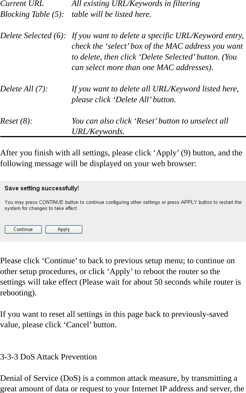  Current URL      All existing URL/Keywords in filtering Blocking Table (5):   table will be listed here.  Delete Selected (6):   If you want to delete a specific URL/Keyword entry, check the ‘select’ box of the MAC address you want to delete, then click ‘Delete Selected’ button. (You can select more than one MAC addresses).  Delete All (7):    If you want to delete all URL/Keyword listed here, please click ‘Delete All’ button.  Reset (8):    You can also click ‘Reset’ button to unselect all URL/Keywords.  After you finish with all settings, please click ‘Apply’ (9) button, and the following message will be displayed on your web browser:    Please click ‘Continue’ to back to previous setup menu; to continue on other setup procedures, or click ‘Apply’ to reboot the router so the settings will take effect (Please wait for about 50 seconds while router is rebooting).  If you want to reset all settings in this page back to previously-saved value, please click ‘Cancel’ button.   3-3-3 DoS Attack Prevention  Denial of Service (DoS) is a common attack measure, by transmitting a great amount of data or request to your Internet IP address and server, the 