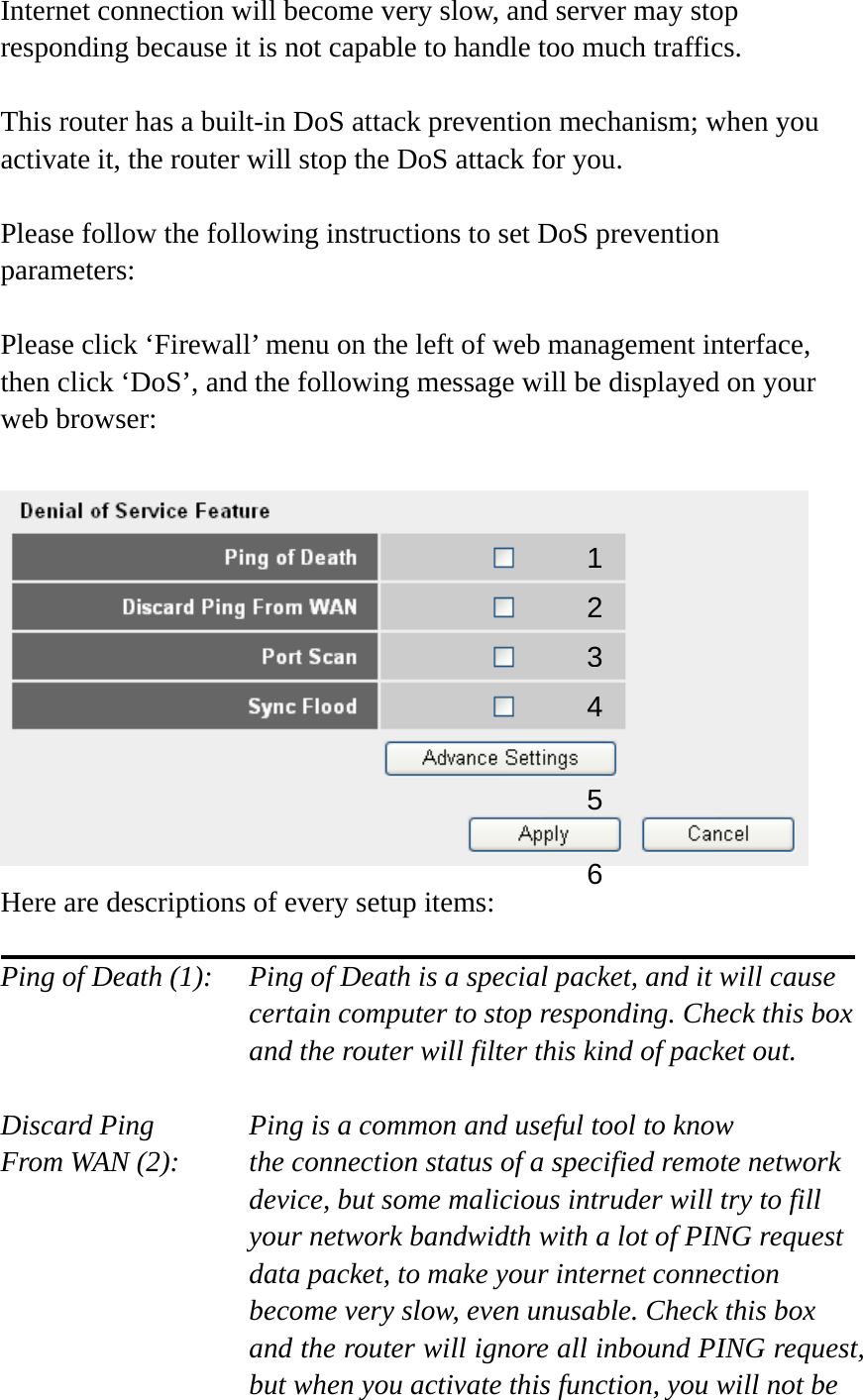 Internet connection will become very slow, and server may stop responding because it is not capable to handle too much traffics.  This router has a built-in DoS attack prevention mechanism; when you activate it, the router will stop the DoS attack for you.  Please follow the following instructions to set DoS prevention parameters:  Please click ‘Firewall’ menu on the left of web management interface, then click ‘DoS’, and the following message will be displayed on your web browser:   Here are descriptions of every setup items:  Ping of Death (1):    Ping of Death is a special packet, and it will cause certain computer to stop responding. Check this box and the router will filter this kind of packet out.  Discard Ping      Ping is a common and useful tool to know From WAN (2):    the connection status of a specified remote network device, but some malicious intruder will try to fill your network bandwidth with a lot of PING request data packet, to make your internet connection become very slow, even unusable. Check this box and the router will ignore all inbound PING request, but when you activate this function, you will not be 12 3456