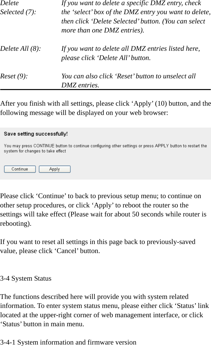 Delete         If you want to delete a specific DMZ entry, check Selected (7):    the ‘select’ box of the DMZ entry you want to delete, then click ‘Delete Selected’ button. (You can select more than one DMZ entries).  Delete All (8):    If you want to delete all DMZ entries listed here, please click ‘Delete All’ button.  Reset (9):    You can also click ‘Reset’ button to unselect all DMZ entries.  After you finish with all settings, please click ‘Apply’ (10) button, and the following message will be displayed on your web browser:    Please click ‘Continue’ to back to previous setup menu; to continue on other setup procedures, or click ‘Apply’ to reboot the router so the settings will take effect (Please wait for about 50 seconds while router is rebooting).  If you want to reset all settings in this page back to previously-saved value, please click ‘Cancel’ button.   3-4 System Status  The functions described here will provide you with system related information. To enter system status menu, please either click ‘Status’ link located at the upper-right corner of web management interface, or click ‘Status’ button in main menu.  3-4-1 System information and firmware version 