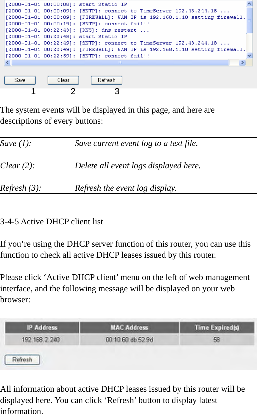   The system events will be displayed in this page, and here are descriptions of every buttons:  Save (1):        Save current event log to a text file.  Clear (2):        Delete all event logs displayed here.  Refresh (3):      Refresh the event log display.   3-4-5 Active DHCP client list  If you’re using the DHCP server function of this router, you can use this function to check all active DHCP leases issued by this router.  Please click ‘Active DHCP client’ menu on the left of web management interface, and the following message will be displayed on your web browser:    All information about active DHCP leases issued by this router will be displayed here. You can click ‘Refresh’ button to display latest information. 1 2  3