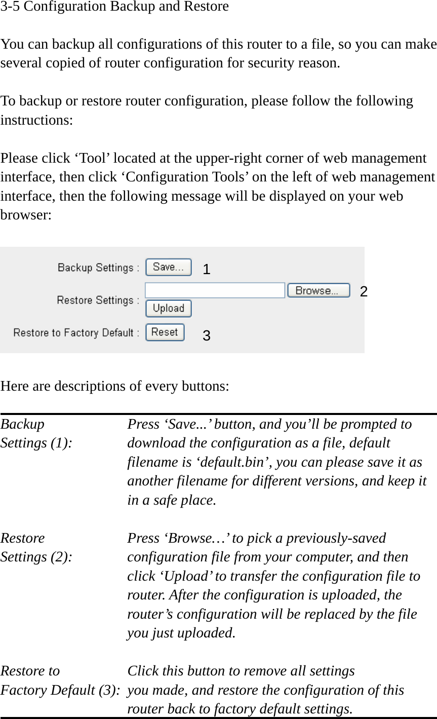 3-5 Configuration Backup and Restore  You can backup all configurations of this router to a file, so you can make several copied of router configuration for security reason.  To backup or restore router configuration, please follow the following instructions:  Please click ‘Tool’ located at the upper-right corner of web management interface, then click ‘Configuration Tools’ on the left of web management interface, then the following message will be displayed on your web browser:    Here are descriptions of every buttons:  Backup        Press ‘Save...’ button, and you’ll be prompted to Settings (1):    download the configuration as a file, default filename is ‘default.bin’, you can please save it as another filename for different versions, and keep it in a safe place.  Restore        Press ‘Browse…’ to pick a previously-saved Settings (2):    configuration file from your computer, and then click ‘Upload’ to transfer the configuration file to router. After the configuration is uploaded, the router’s configuration will be replaced by the file you just uploaded.  Restore to        Click this button to remove all settings Factory Default (3):  you made, and restore the configuration of this             router back to factory default settings. 12 3