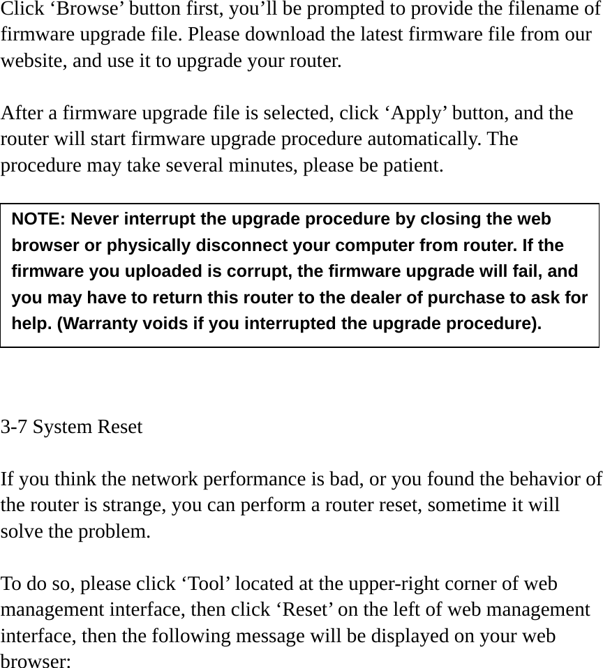 Click ‘Browse’ button first, you’ll be prompted to provide the filename of firmware upgrade file. Please download the latest firmware file from our website, and use it to upgrade your router.    After a firmware upgrade file is selected, click ‘Apply’ button, and the router will start firmware upgrade procedure automatically. The procedure may take several minutes, please be patient.          3-7 System Reset  If you think the network performance is bad, or you found the behavior of the router is strange, you can perform a router reset, sometime it will solve the problem.  To do so, please click ‘Tool’ located at the upper-right corner of web management interface, then click ‘Reset’ on the left of web management interface, then the following message will be displayed on your web browser:  NOTE: Never interrupt the upgrade procedure by closing the web browser or physically disconnect your computer from router. If the firmware you uploaded is corrupt, the firmware upgrade will fail, and you may have to return this router to the dealer of purchase to ask for help. (Warranty voids if you interrupted the upgrade procedure).   