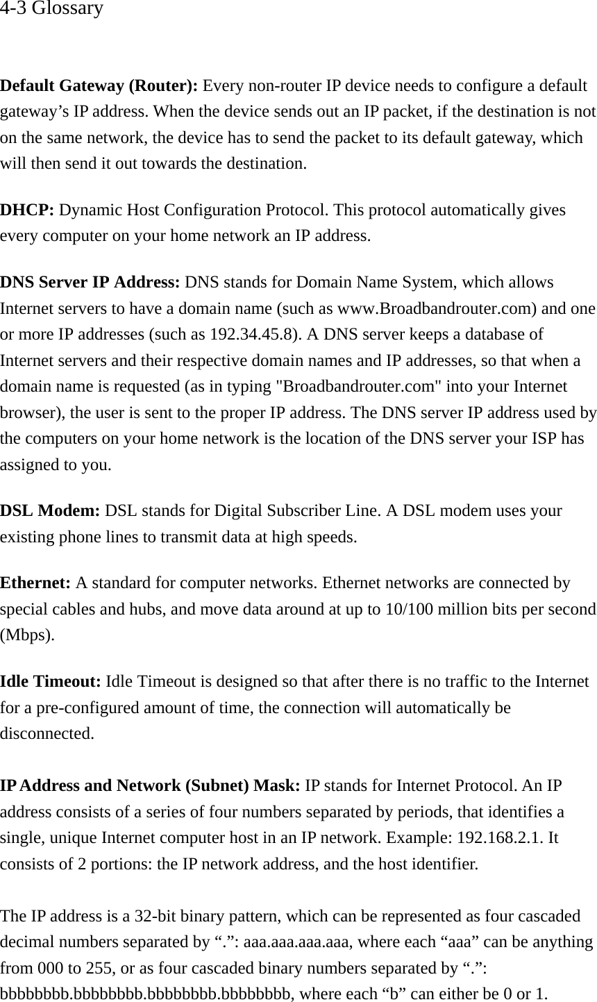 4-3 Glossary   Default Gateway (Router): Every non-router IP device needs to configure a default gateway’s IP address. When the device sends out an IP packet, if the destination is not on the same network, the device has to send the packet to its default gateway, which will then send it out towards the destination. DHCP: Dynamic Host Configuration Protocol. This protocol automatically gives every computer on your home network an IP address. DNS Server IP Address: DNS stands for Domain Name System, which allows Internet servers to have a domain name (such as www.Broadbandrouter.com) and one or more IP addresses (such as 192.34.45.8). A DNS server keeps a database of Internet servers and their respective domain names and IP addresses, so that when a domain name is requested (as in typing &quot;Broadbandrouter.com&quot; into your Internet browser), the user is sent to the proper IP address. The DNS server IP address used by the computers on your home network is the location of the DNS server your ISP has assigned to you.   DSL Modem: DSL stands for Digital Subscriber Line. A DSL modem uses your existing phone lines to transmit data at high speeds.   Ethernet: A standard for computer networks. Ethernet networks are connected by special cables and hubs, and move data around at up to 10/100 million bits per second (Mbps).  Idle Timeout: Idle Timeout is designed so that after there is no traffic to the Internet for a pre-configured amount of time, the connection will automatically be disconnected.  IP Address and Network (Subnet) Mask: IP stands for Internet Protocol. An IP address consists of a series of four numbers separated by periods, that identifies a single, unique Internet computer host in an IP network. Example: 192.168.2.1. It consists of 2 portions: the IP network address, and the host identifier.  The IP address is a 32-bit binary pattern, which can be represented as four cascaded decimal numbers separated by “.”: aaa.aaa.aaa.aaa, where each “aaa” can be anything from 000 to 255, or as four cascaded binary numbers separated by “.”: bbbbbbbb.bbbbbbbb.bbbbbbbb.bbbbbbbb, where each “b” can either be 0 or 1. 