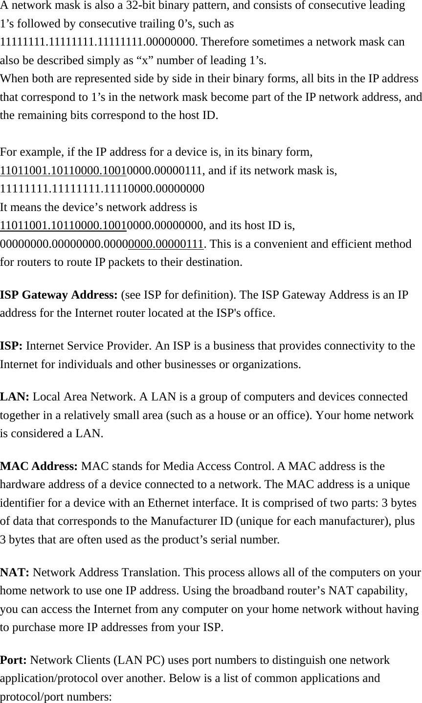 A network mask is also a 32-bit binary pattern, and consists of consecutive leading 1’s followed by consecutive trailing 0’s, such as 11111111.11111111.11111111.00000000. Therefore sometimes a network mask can also be described simply as “x” number of leading 1’s. When both are represented side by side in their binary forms, all bits in the IP address that correspond to 1’s in the network mask become part of the IP network address, and the remaining bits correspond to the host ID.    For example, if the IP address for a device is, in its binary form, 11011001.10110000.10010000.00000111, and if its network mask is, 11111111.11111111.11110000.00000000 It means the device’s network address is   11011001.10110000.10010000.00000000, and its host ID is, 00000000.00000000.00000000.00000111. This is a convenient and efficient method for routers to route IP packets to their destination. ISP Gateway Address: (see ISP for definition). The ISP Gateway Address is an IP address for the Internet router located at the ISP&apos;s office.   ISP: Internet Service Provider. An ISP is a business that provides connectivity to the Internet for individuals and other businesses or organizations.   LAN: Local Area Network. A LAN is a group of computers and devices connected together in a relatively small area (such as a house or an office). Your home network is considered a LAN.   MAC Address: MAC stands for Media Access Control. A MAC address is the hardware address of a device connected to a network. The MAC address is a unique identifier for a device with an Ethernet interface. It is comprised of two parts: 3 bytes of data that corresponds to the Manufacturer ID (unique for each manufacturer), plus 3 bytes that are often used as the product’s serial number. NAT: Network Address Translation. This process allows all of the computers on your home network to use one IP address. Using the broadband router’s NAT capability, you can access the Internet from any computer on your home network without having to purchase more IP addresses from your ISP.   Port: Network Clients (LAN PC) uses port numbers to distinguish one network application/protocol over another. Below is a list of common applications and protocol/port numbers: 