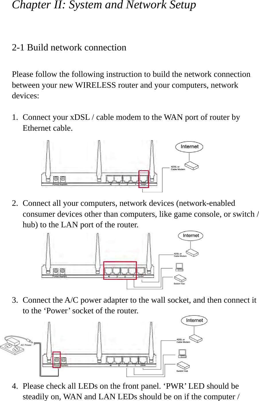 Chapter II: System and Network Setup  2-1 Build network connection  Please follow the following instruction to build the network connection between your new WIRELESS router and your computers, network devices:  1. Connect your xDSL / cable modem to the WAN port of router by Ethernet cable.         2. Connect all your computers, network devices (network-enabled consumer devices other than computers, like game console, or switch / hub) to the LAN port of the router.       3. Connect the A/C power adapter to the wall socket, and then connect it to the ‘Power’ socket of the router.       4. Please check all LEDs on the front panel. ‘PWR’ LED should be steadily on, WAN and LAN LEDs should be on if the computer / 