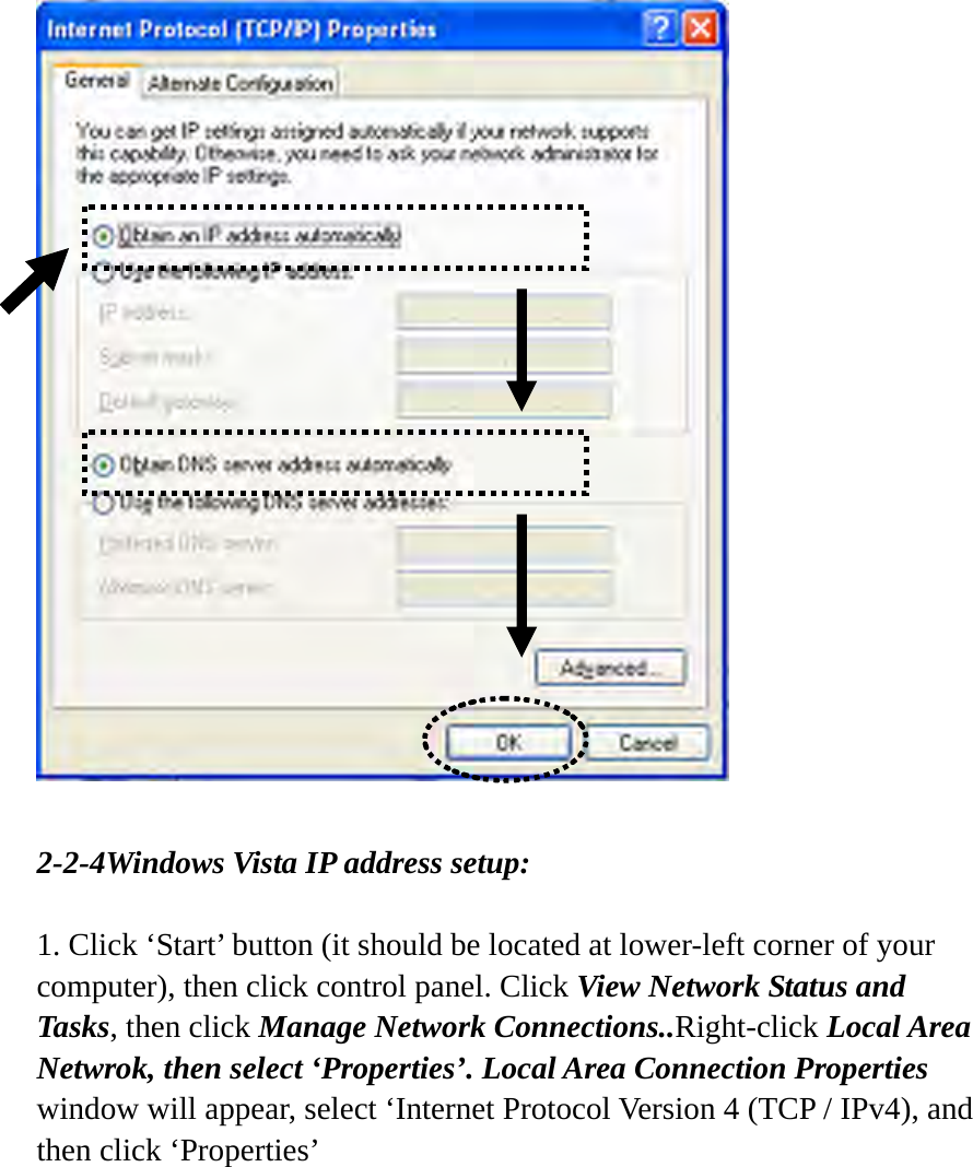   2-2-4Windows Vista IP address setup:  1. Click ‘Start’ button (it should be located at lower-left corner of your computer), then click control panel. Click View Network Status and Tasks, then click Manage Network Connections..Right-click Local Area Netwrok, then select ‘Properties’. Local Area Connection Properties window will appear, select ‘Internet Protocol Version 4 (TCP / IPv4), and then click ‘Properties’  