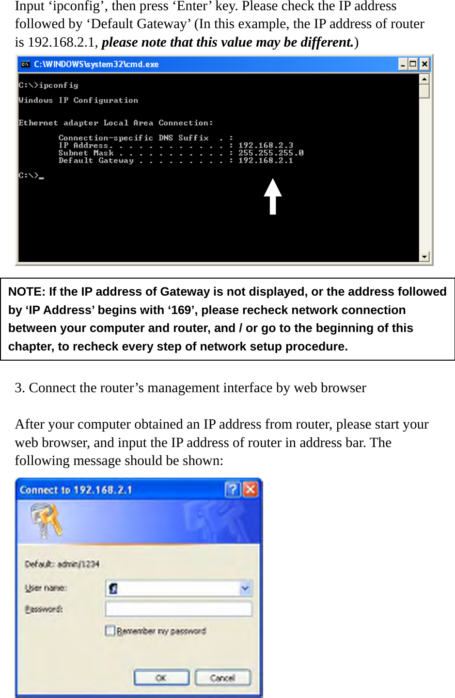 Input ‘ipconfig’, then press ‘Enter’ key. Please check the IP address followed by ‘Default Gateway’ (In this example, the IP address of router is 192.168.2.1, please note that this value may be different.)        3. Connect the router’s management interface by web browser  After your computer obtained an IP address from router, please start your web browser, and input the IP address of router in address bar. The following message should be shown:  NOTE: If the IP address of Gateway is not displayed, or the address followed by ‘IP Address’ begins with ‘169’, please recheck network connection between your computer and router, and / or go to the beginning of this chapter, to recheck every step of network setup procedure. 