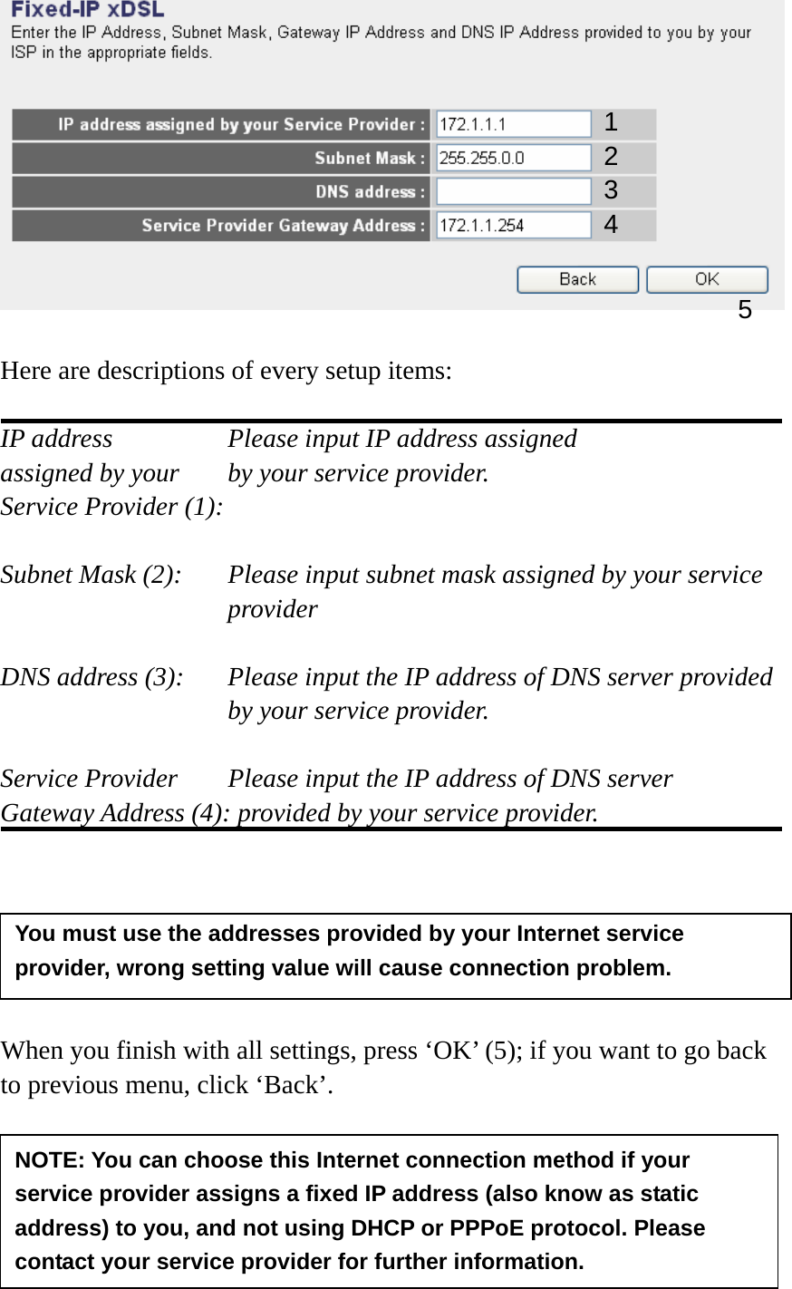   Here are descriptions of every setup items:  IP address        Please input IP address assigned assigned by your    by your service provider. Service Provider (1):    Subnet Mask (2):    Please input subnet mask assigned by your service provider   DNS address (3):    Please input the IP address of DNS server provided by your service provider.  Service Provider    Please input the IP address of DNS server Gateway Address (4): provided by your service provider.       When you finish with all settings, press ‘OK’ (5); if you want to go back to previous menu, click ‘Back’.      1 2 3 4 5 NOTE: You can choose this Internet connection method if your service provider assigns a fixed IP address (also know as static address) to you, and not using DHCP or PPPoE protocol. Please contact your service provider for further information. You must use the addresses provided by your Internet service provider, wrong setting value will cause connection problem.   