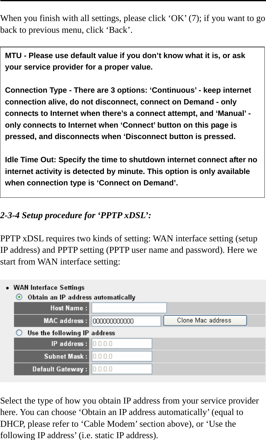  When you finish with all settings, please click ‘OK’ (7); if you want to go back to previous menu, click ‘Back’.                 2-3-4 Setup procedure for ‘PPTP xDSL’:  PPTP xDSL requires two kinds of setting: WAN interface setting (setup IP address) and PPTP setting (PPTP user name and password). Here we start from WAN interface setting:    Select the type of how you obtain IP address from your service provider here. You can choose ‘Obtain an IP address automatically’ (equal to DHCP, please refer to ‘Cable Modem’ section above), or ‘Use the following IP address’ (i.e. static IP address).   MTU - Please use default value if you don’t know what it is, or ask your service provider for a proper value.  Connection Type - There are 3 options: ‘Continuous’ - keep internet connection alive, do not disconnect, connect on Demand - only connects to Internet when there’s a connect attempt, and ‘Manual’ - only connects to Internet when ‘Connect’ button on this page is pressed, and disconnects when ‘Disconnect button is pressed.  Idle Time Out: Specify the time to shutdown internet connect after no internet activity is detected by minute. This option is only available when connection type is ‘Connect on Demand’. 