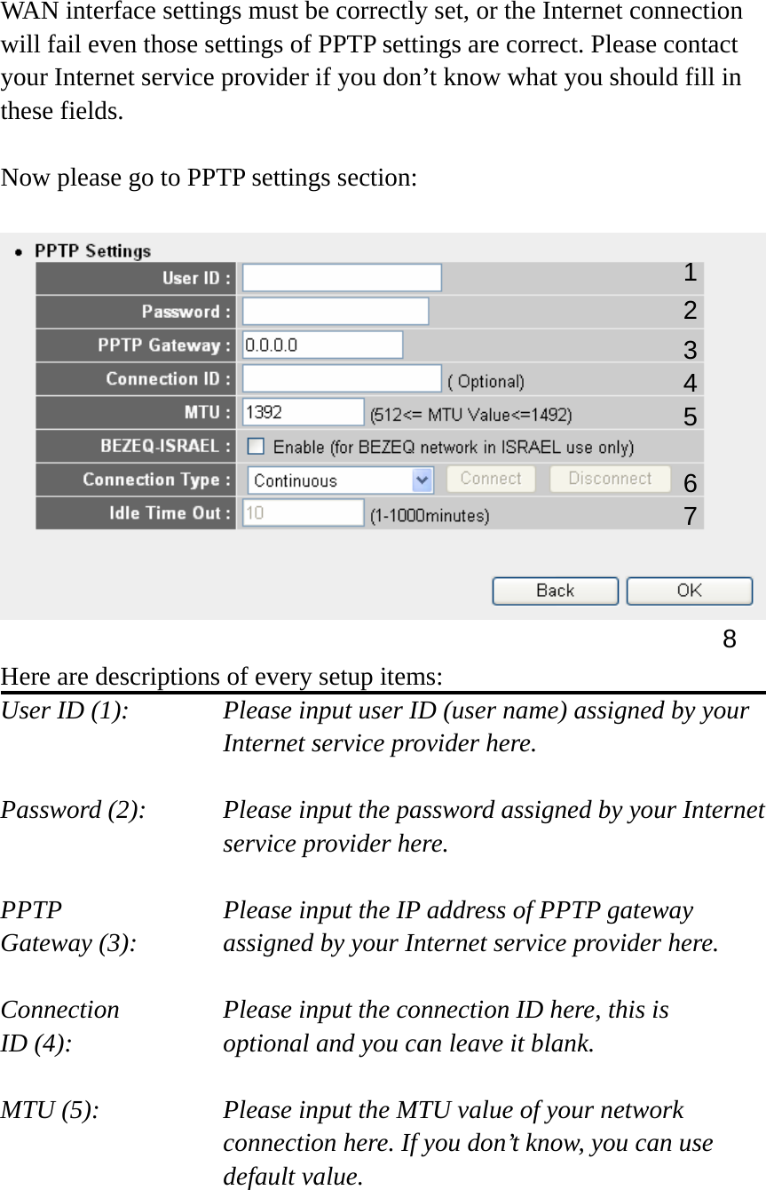  WAN interface settings must be correctly set, or the Internet connection will fail even those settings of PPTP settings are correct. Please contact your Internet service provider if you don’t know what you should fill in these fields.  Now please go to PPTP settings section:    Here are descriptions of every setup items: User ID (1):    Please input user ID (user name) assigned by your Internet service provider here.  Password (2):    Please input the password assigned by your Internet service provider here.  PPTP    Please input the IP address of PPTP gateway Gateway (3):    assigned by your Internet service provider here.  Connection       Please input the connection ID here, this is ID (4):     optional and you can leave it blank.  MTU (5):    Please input the MTU value of your network connection here. If you don’t know, you can use default value.  1 23 4 5 6 7 8 