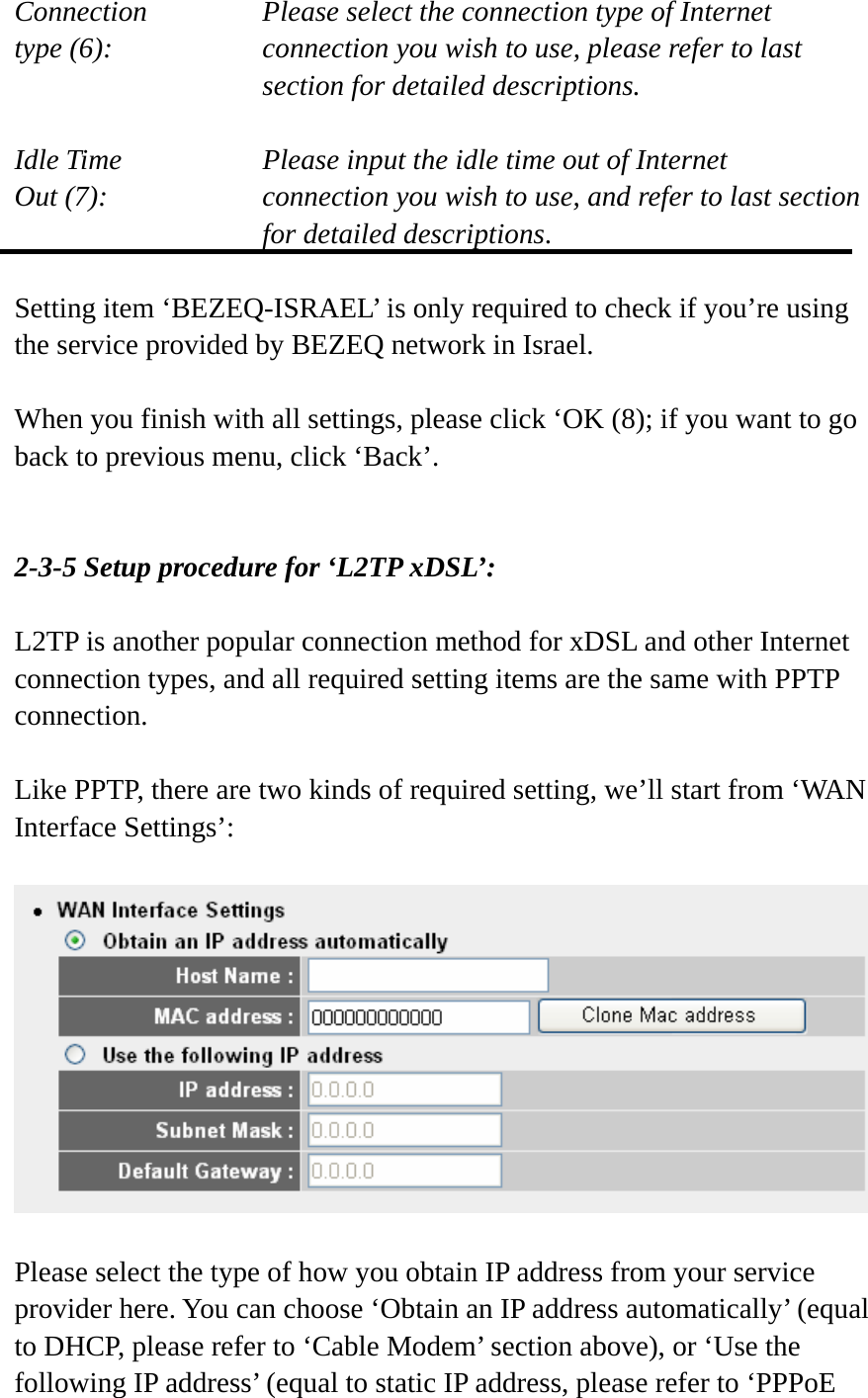 Connection       Please select the connection type of Internet type (6):    connection you wish to use, please refer to last section for detailed descriptions.  Idle Time        Please input the idle time out of Internet Out (7):    connection you wish to use, and refer to last section for detailed descriptions.  Setting item ‘BEZEQ-ISRAEL’ is only required to check if you’re using the service provided by BEZEQ network in Israel.    When you finish with all settings, please click ‘OK (8); if you want to go back to previous menu, click ‘Back’.   2-3-5 Setup procedure for ‘L2TP xDSL’:  L2TP is another popular connection method for xDSL and other Internet connection types, and all required setting items are the same with PPTP connection.  Like PPTP, there are two kinds of required setting, we’ll start from ‘WAN Interface Settings’:    Please select the type of how you obtain IP address from your service provider here. You can choose ‘Obtain an IP address automatically’ (equal to DHCP, please refer to ‘Cable Modem’ section above), or ‘Use the following IP address’ (equal to static IP address, please refer to ‘PPPoE 