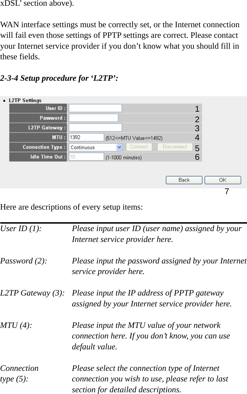 xDSL’ section above).    WAN interface settings must be correctly set, or the Internet connection will fail even those settings of PPTP settings are correct. Please contact your Internet service provider if you don’t know what you should fill in these fields.  2-3-4 Setup procedure for ‘L2TP’:    Here are descriptions of every setup items:  User ID (1):      Please input user ID (user name) assigned by your      Internet service provider here.  Password (2):    Please input the password assigned by your Internet service provider here.  L2TP Gateway (3):   Please input the IP address of PPTP gateway assigned by your Internet service provider here.  MTU (4):    Please input the MTU value of your network connection here. If you don’t know, you can use default value.  Connection       Please select the connection type of Internet type (5):    connection you wish to use, please refer to last section for detailed descriptions.  1 2 4 3 5 7 6 