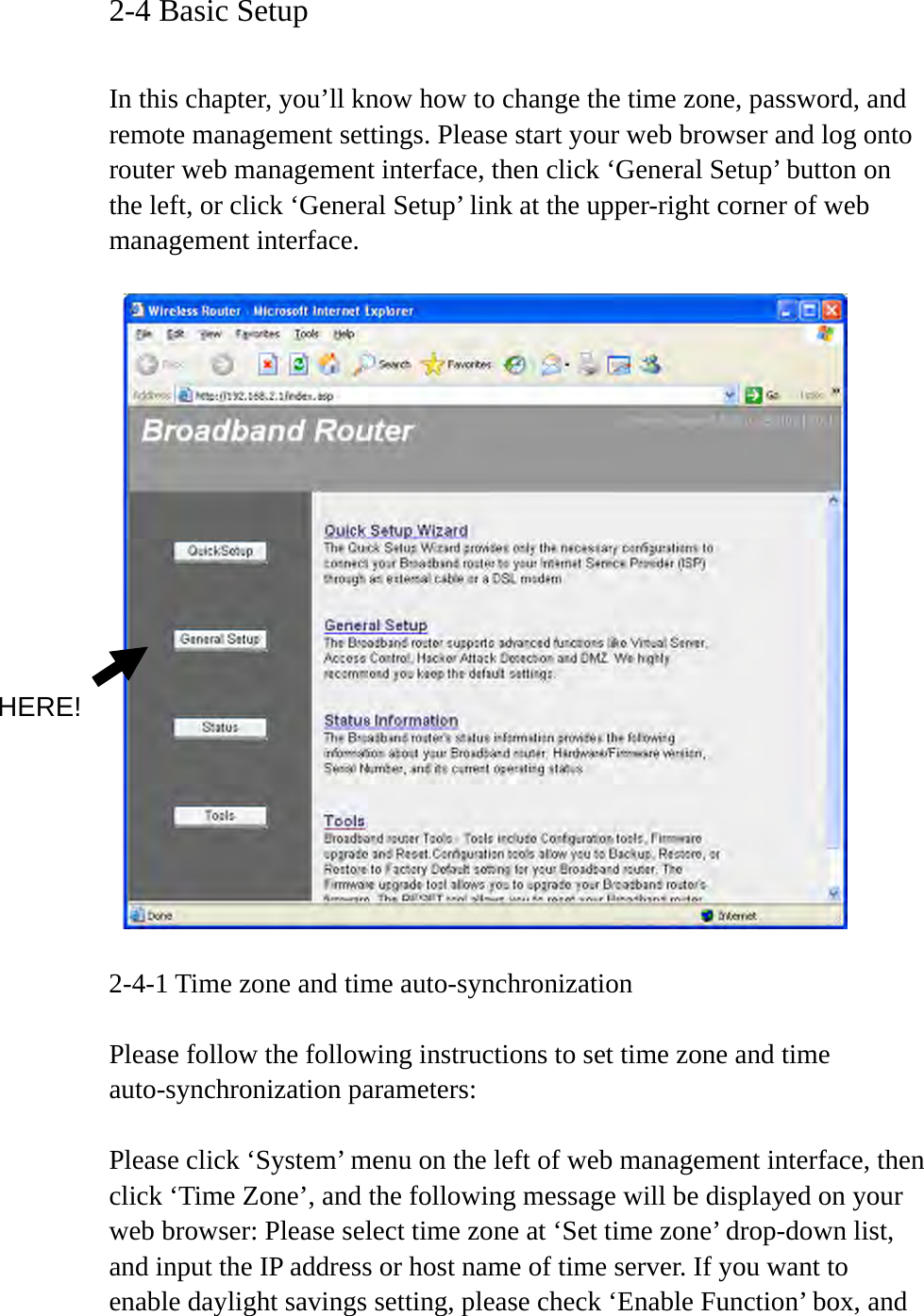 2-4 Basic Setup  In this chapter, you’ll know how to change the time zone, password, and remote management settings. Please start your web browser and log onto router web management interface, then click ‘General Setup’ button on the left, or click ‘General Setup’ link at the upper-right corner of web management interface.     2-4-1 Time zone and time auto-synchronization  Please follow the following instructions to set time zone and time auto-synchronization parameters:  Please click ‘System’ menu on the left of web management interface, then click ‘Time Zone’, and the following message will be displayed on your web browser: Please select time zone at ‘Set time zone’ drop-down list, and input the IP address or host name of time server. If you want to enable daylight savings setting, please check ‘Enable Function’ box, and HERE! 