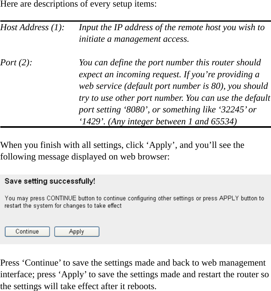 Here are descriptions of every setup items:  Host Address (1):    Input the IP address of the remote host you wish to initiate a management access.    Port (2):    You can define the port number this router should expect an incoming request. If you’re providing a web service (default port number is 80), you should try to use other port number. You can use the default port setting ‘8080’, or something like ‘32245’ or ‘1429’. (Any integer between 1 and 65534)  When you finish with all settings, click ‘Apply’, and you’ll see the following message displayed on web browser:    Press ‘Continue’ to save the settings made and back to web management interface; press ‘Apply’ to save the settings made and restart the router so the settings will take effect after it reboots.  