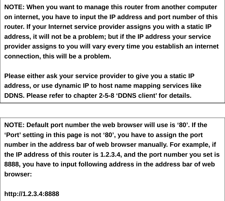                                 NOTE: When you want to manage this router from another computer on internet, you have to input the IP address and port number of this router. If your Internet service provider assigns you with a static IP address, it will not be a problem; but if the IP address your service provider assigns to you will vary every time you establish an internet connection, this will be a problem.    Please either ask your service provider to give you a static IP address, or use dynamic IP to host name mapping services like DDNS. Please refer to chapter 2-5-8 ‘DDNS client’ for details. NOTE: Default port number the web browser will use is ‘80’. If the ‘Port’ setting in this page is not ‘80’, you have to assign the port number in the address bar of web browser manually. For example, if the IP address of this router is 1.2.3.4, and the port number you set is 8888, you have to input following address in the address bar of web browser:  http://1.2.3.4:8888 