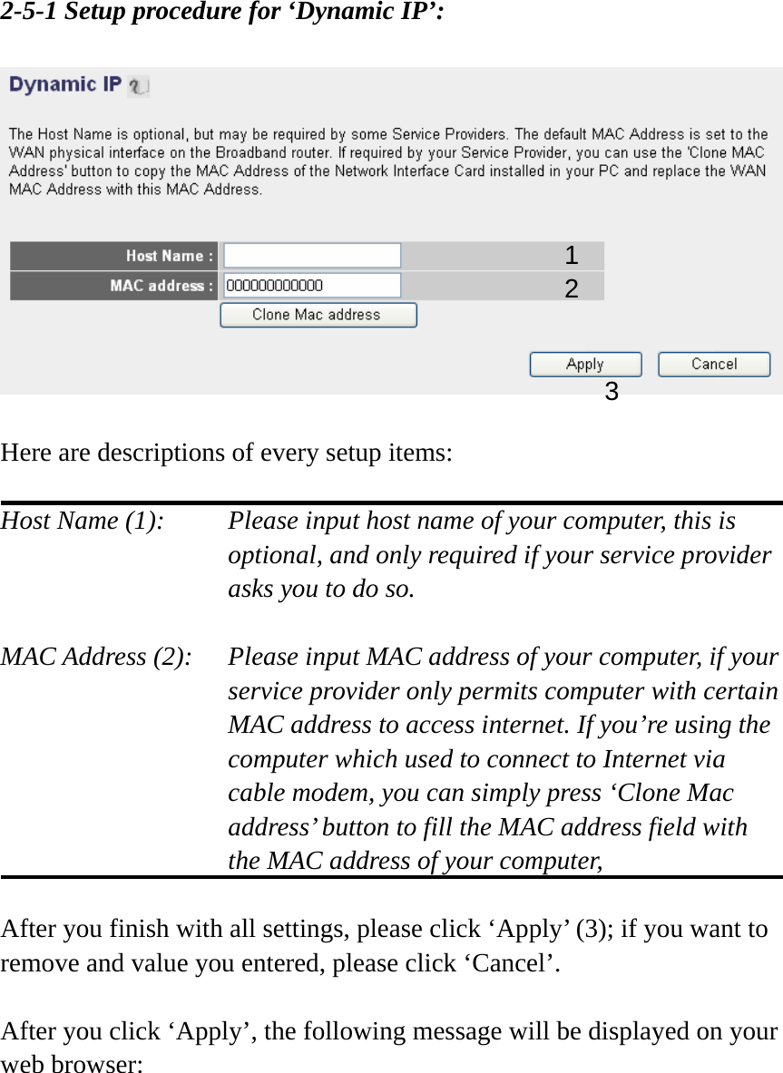 2-5-1 Setup procedure for ‘Dynamic IP’:    Here are descriptions of every setup items:  Host Name (1):    Please input host name of your computer, this is optional, and only required if your service provider asks you to do so.    MAC Address (2):    Please input MAC address of your computer, if your service provider only permits computer with certain MAC address to access internet. If you’re using the computer which used to connect to Internet via cable modem, you can simply press ‘Clone Mac address’ button to fill the MAC address field with the MAC address of your computer,   After you finish with all settings, please click ‘Apply’ (3); if you want to remove and value you entered, please click ‘Cancel’.  After you click ‘Apply’, the following message will be displayed on your web browser:  1 2 3 