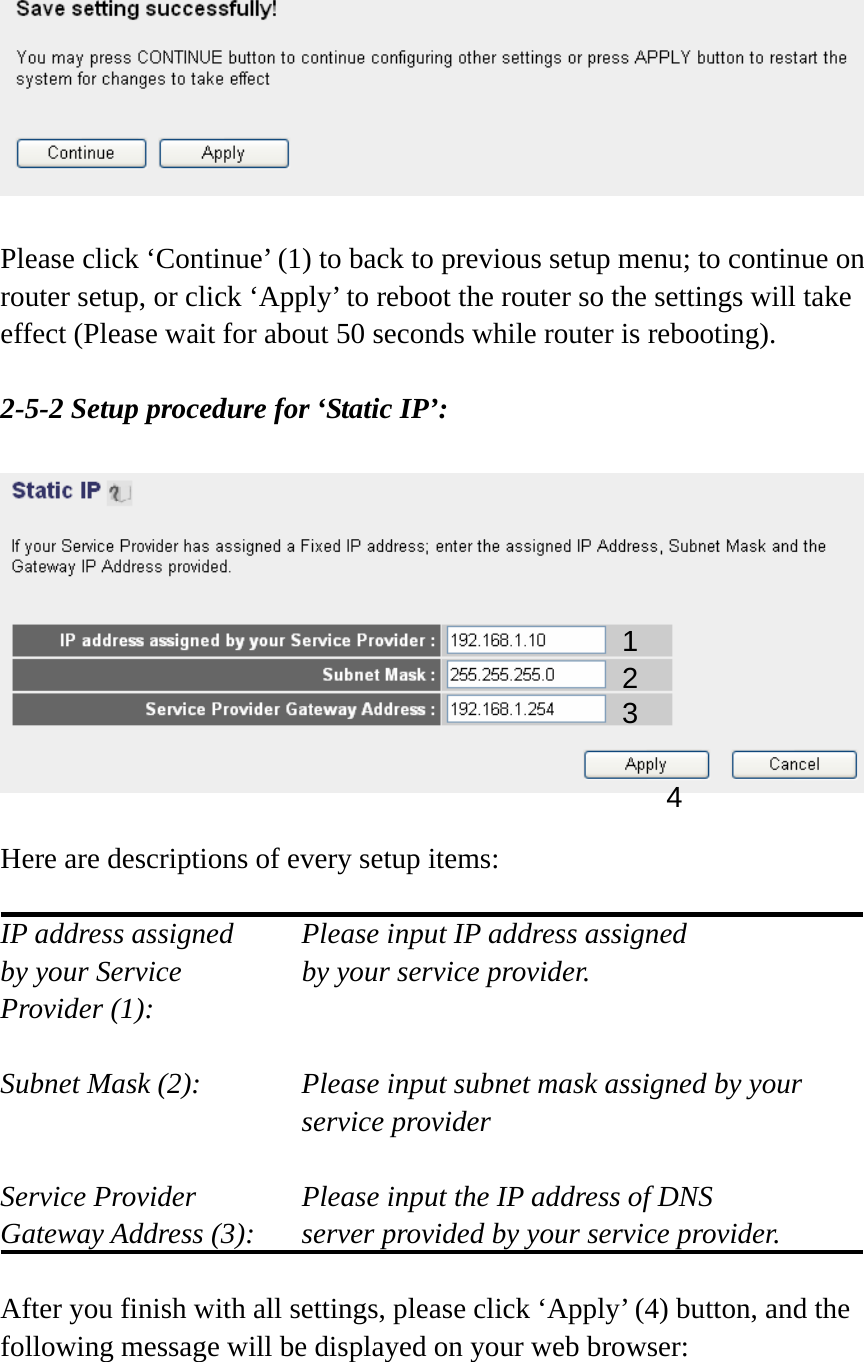   Please click ‘Continue’ (1) to back to previous setup menu; to continue on router setup, or click ‘Apply’ to reboot the router so the settings will take effect (Please wait for about 50 seconds while router is rebooting).  2-5-2 Setup procedure for ‘Static IP’:    Here are descriptions of every setup items:  IP address assigned    Please input IP address assigned by your Service       by your service provider. Provider (1):    Subnet Mask (2):    Please input subnet mask assigned by your service provider    Service Provider      Please input the IP address of DNS Gateway Address (3):    server provided by your service provider.  After you finish with all settings, please click ‘Apply’ (4) button, and the following message will be displayed on your web browser:  1 2 3 4