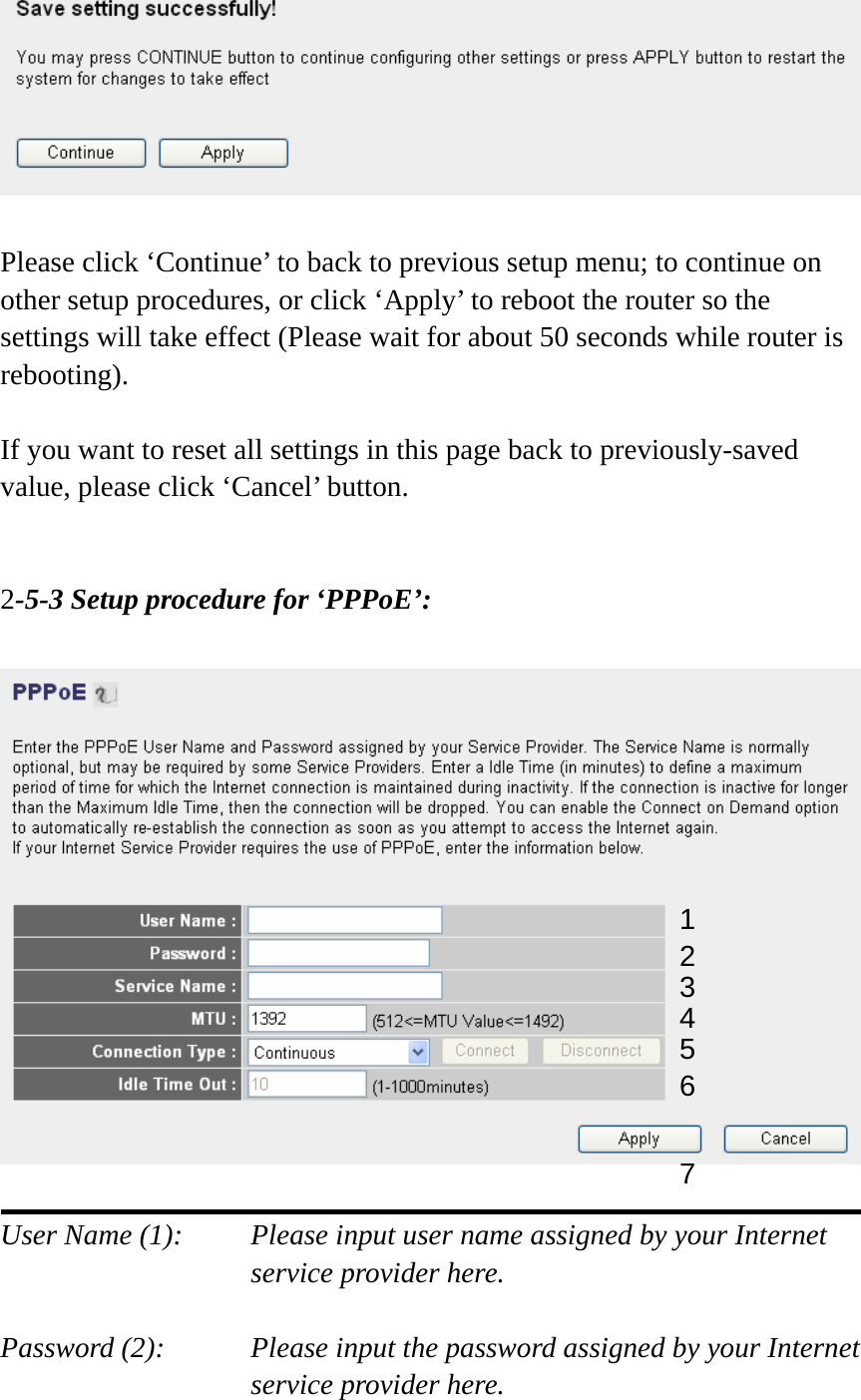   Please click ‘Continue’ to back to previous setup menu; to continue on other setup procedures, or click ‘Apply’ to reboot the router so the settings will take effect (Please wait for about 50 seconds while router is rebooting).  If you want to reset all settings in this page back to previously-saved value, please click ‘Cancel’ button.   2-5-3 Setup procedure for ‘PPPoE’:    User Name (1):    Please input user name assigned by your Internet service provider here.  Password (2):    Please input the password assigned by your Internet service provider here. 1 2 4 3 5 6 7 