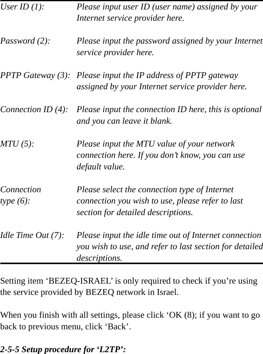 User ID (1):    Please input user ID (user name) assigned by your Internet service provider here.  Password (2):    Please input the password assigned by your Internet service provider here.  PPTP Gateway (3):   Please input the IP address of PPTP gateway assigned by your Internet service provider here.  Connection ID (4):    Please input the connection ID here, this is optional and you can leave it blank.  MTU (5):    Please input the MTU value of your network connection here. If you don’t know, you can use default value.  Connection       Please select the connection type of Internet type (6):    connection you wish to use, please refer to last section for detailed descriptions.  Idle Time Out (7):    Please input the idle time out of Internet connection you wish to use, and refer to last section for detailed descriptions.  Setting item ‘BEZEQ-ISRAEL’ is only required to check if you’re using the service provided by BEZEQ network in Israel.    When you finish with all settings, please click ‘OK (8); if you want to go back to previous menu, click ‘Back’.  2-5-5 Setup procedure for ‘L2TP’:  