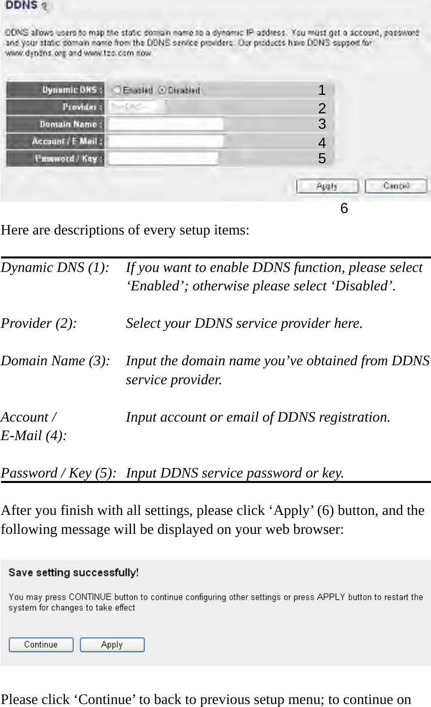   Here are descriptions of every setup items:  Dynamic DNS (1):    If you want to enable DDNS function, please select ‘Enabled’; otherwise please select ‘Disabled’.  Provider (2):      Select your DDNS service provider here.  Domain Name (3):    Input the domain name you’ve obtained from DDNS service provider.  Account /        Input account or email of DDNS registration. E-Mail (4):    Password / Key (5):   Input DDNS service password or key.  After you finish with all settings, please click ‘Apply’ (6) button, and the following message will be displayed on your web browser:    Please click ‘Continue’ to back to previous setup menu; to continue on 1 2345 6 