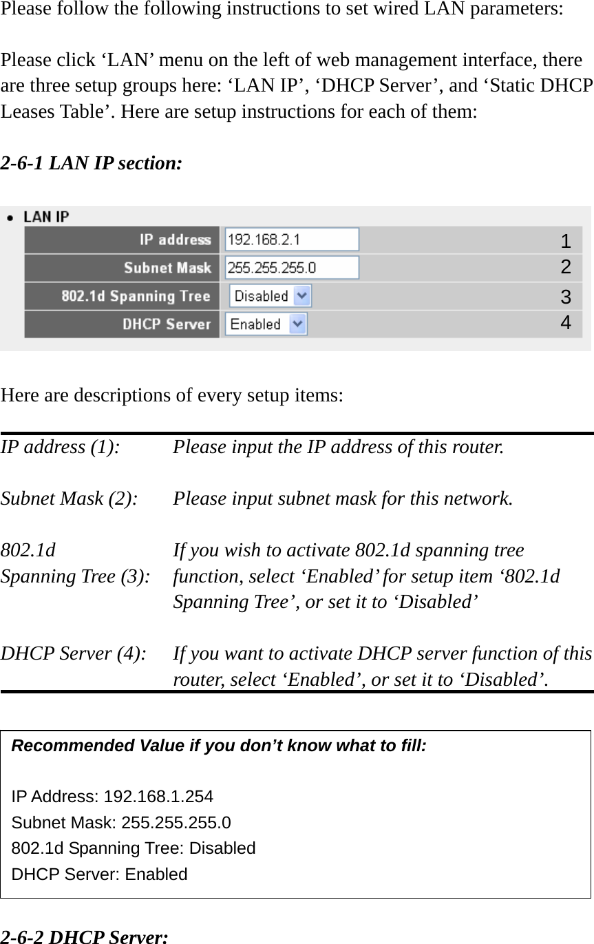 Please follow the following instructions to set wired LAN parameters:  Please click ‘LAN’ menu on the left of web management interface, there are three setup groups here: ‘LAN IP’, ‘DHCP Server’, and ‘Static DHCP Leases Table’. Here are setup instructions for each of them:  2-6-1 LAN IP section:    Here are descriptions of every setup items:  IP address (1):     Please input the IP address of this router.  Subnet Mask (2):    Please input subnet mask for this network.  802.1d         If you wish to activate 802.1d spanning tree Spanning Tree (3):    function, select ‘Enabled’ for setup item ‘802.1d Spanning Tree’, or set it to ‘Disabled’  DHCP Server (4):  If you want to activate DHCP server function of this router, select ‘Enabled’, or set it to ‘Disabled’.           2-6-2 DHCP Server:  Recommended Value if you don’t know what to fill:  IP Address: 192.168.1.254 Subnet Mask: 255.255.255.0 802.1d Spanning Tree: Disabled DHCP Server: Enabled 1 3 2 4 