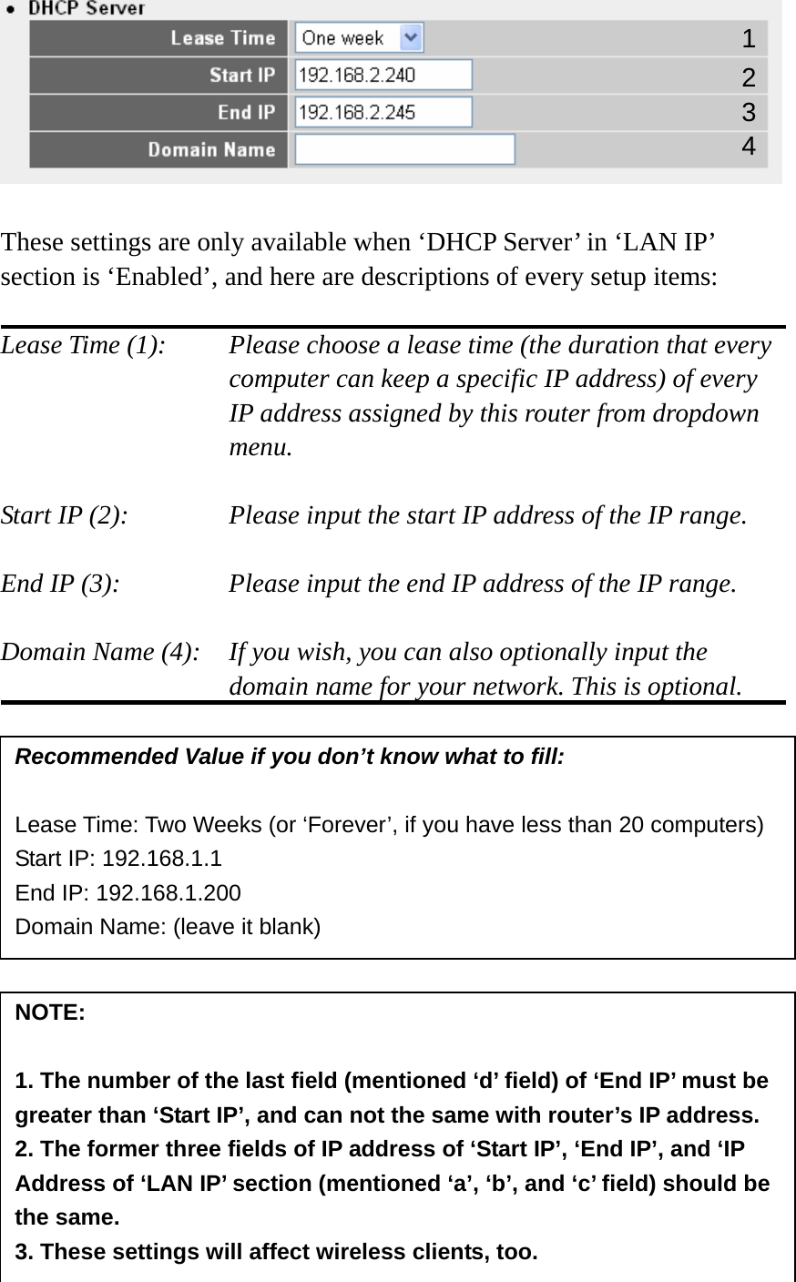   These settings are only available when ‘DHCP Server’ in ‘LAN IP’ section is ‘Enabled’, and here are descriptions of every setup items:  Lease Time (1):    Please choose a lease time (the duration that every computer can keep a specific IP address) of every IP address assigned by this router from dropdown menu.  Start IP (2):      Please input the start IP address of the IP range.  End IP (3):       Please input the end IP address of the IP range.  Domain Name (4):    If you wish, you can also optionally input the domain name for your network. This is optional.                  Recommended Value if you don’t know what to fill:  Lease Time: Two Weeks (or ‘Forever’, if you have less than 20 computers) Start IP: 192.168.1.1 End IP: 192.168.1.200 Domain Name: (leave it blank) NOTE:   1. The number of the last field (mentioned ‘d’ field) of ‘End IP’ must be greater than ‘Start IP’, and can not the same with router’s IP address. 2. The former three fields of IP address of ‘Start IP’, ‘End IP’, and ‘IP Address of ‘LAN IP’ section (mentioned ‘a’, ‘b’, and ‘c’ field) should be the same. 3. These settings will affect wireless clients, too. 1 3 4 2 