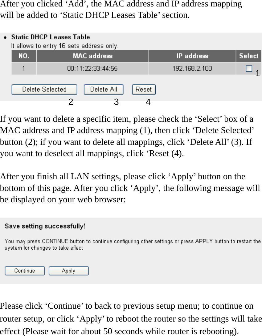 After you clicked ‘Add’, the MAC address and IP address mapping will be added to ‘Static DHCP Leases Table’ section.    If you want to delete a specific item, please check the ‘Select’ box of a MAC address and IP address mapping (1), then click ‘Delete Selected’ button (2); if you want to delete all mappings, click ‘Delete All’ (3). If you want to deselect all mappings, click ‘Reset (4).  After you finish all LAN settings, please click ‘Apply’ button on the bottom of this page. After you click ‘Apply’, the following message will be displayed on your web browser:    Please click ‘Continue’ to back to previous setup menu; to continue on router setup, or click ‘Apply’ to reboot the router so the settings will take effect (Please wait for about 50 seconds while router is rebooting). 1 2 3 4 