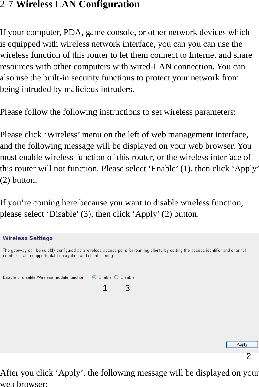 2-7 Wireless LAN Configuration  If your computer, PDA, game console, or other network devices which is equipped with wireless network interface, you can you can use the wireless function of this router to let them connect to Internet and share resources with other computers with wired-LAN connection. You can also use the built-in security functions to protect your network from being intruded by malicious intruders.  Please follow the following instructions to set wireless parameters:  Please click ‘Wireless’ menu on the left of web management interface, and the following message will be displayed on your web browser. You must enable wireless function of this router, or the wireless interface of this router will not function. Please select ‘Enable’ (1), then click ‘Apply’ (2) button.    If you’re coming here because you want to disable wireless function, please select ‘Disable’ (3), then click ‘Apply’ (2) button.    After you click ‘Apply’, the following message will be displayed on your web browser:  1 2 3 