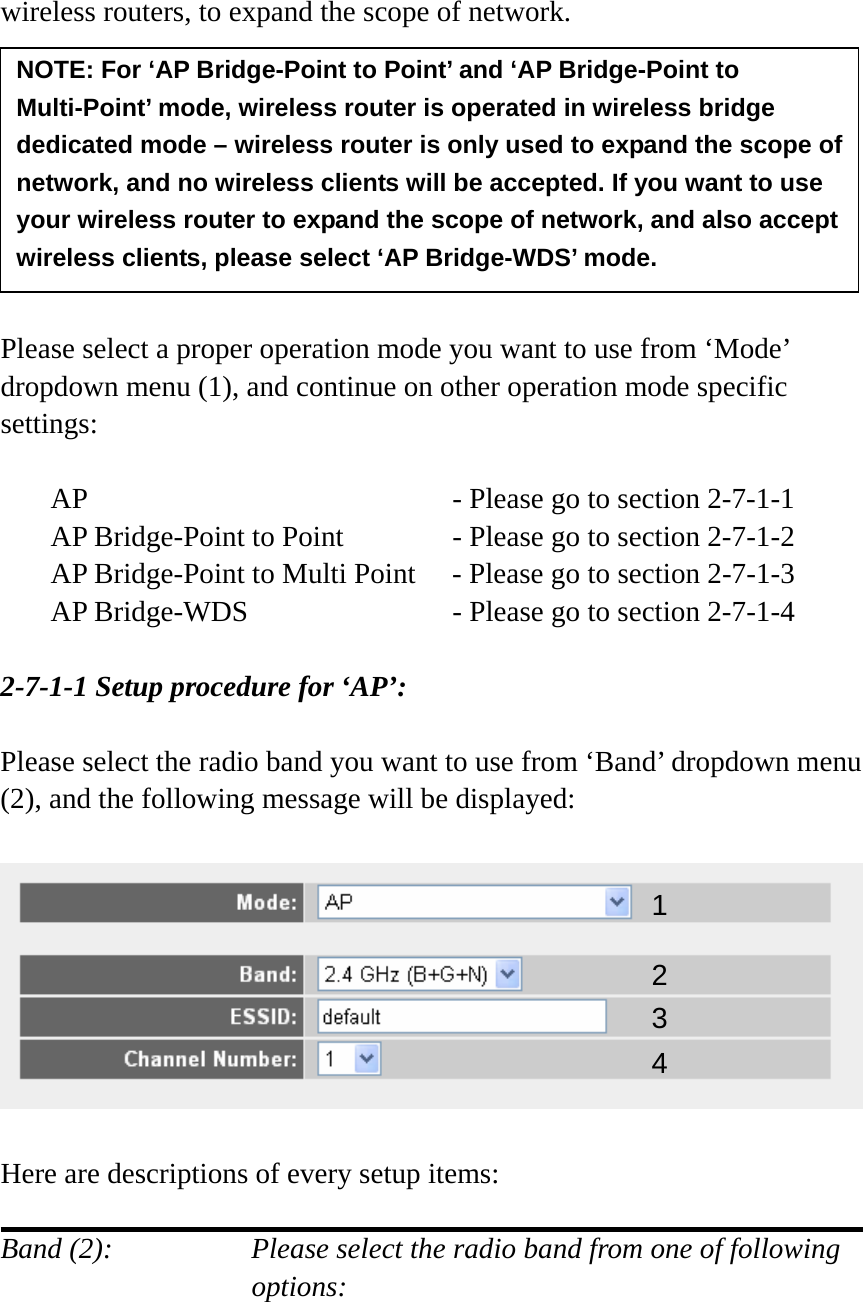 wireless routers, to expand the scope of network.         Please select a proper operation mode you want to use from ‘Mode’ dropdown menu (1), and continue on other operation mode specific settings:  AP        - Please go to section 2-7-1-1 AP Bridge-Point to Point     - Please go to section 2-7-1-2 AP Bridge-Point to Multi Point  - Please go to section 2-7-1-3 AP Bridge-WDS         - Please go to section 2-7-1-4  2-7-1-1 Setup procedure for ‘AP’:  Please select the radio band you want to use from ‘Band’ dropdown menu (2), and the following message will be displayed:    Here are descriptions of every setup items:  Band (2):    Please select the radio band from one of following options:    NOTE: For ‘AP Bridge-Point to Point’ and ‘AP Bridge-Point to Multi-Point’ mode, wireless router is operated in wireless bridge dedicated mode – wireless router is only used to expand the scope of network, and no wireless clients will be accepted. If you want to use your wireless router to expand the scope of network, and also accept wireless clients, please select ‘AP Bridge-WDS’ mode. 12 34 