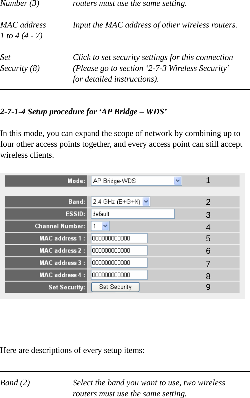 Number (3)  routers must use the same setting.  MAC address    Input the MAC address of other wireless routers. 1 to 4 (4 - 7)    Set    Click to set security settings for this connection Security (8)  (Please go to section ‘2-7-3 Wireless Security’   for detailed instructions).   2-7-1-4 Setup procedure for ‘AP Bridge – WDS’  In this mode, you can expand the scope of network by combining up to four other access points together, and every access point can still accept wireless clients.         Here are descriptions of every setup items:   Band (2)  Select the band you want to use, two wireless routers must use the same setting.  1 2 3 4 5 7 8 6 9 